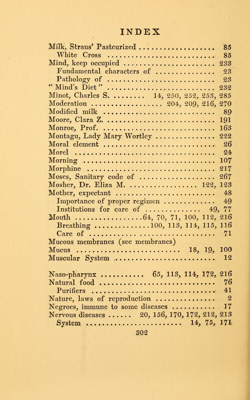 Milk, Straus' Pasteurized '85 White Cross 85 Mind, keep occupied , .... 233 Fundamental characters of 23 Pathology of 23  Mind's Diet 232 Minot, Charles S 14, 250, 252, 253, 285 Moderation 204, 209, 216, 270 Modified milk 89 Moore, Clara Z 191 Monroe, Prof 163 Montagu, Lady Mary Wortley 222 Moral element 26 Morel 24 Morning 107 Morphine 217 Moses, Sanitary code of 267 Mosher, Dr. Eliza M 122, 123 Mother, expectant 48 Importance of proper regimen ». . 49 Institutions for care of 49, 77 Mouth 64, 70, 71, 100, 112, 216 Breathing 100, 113, 114, 115, 116 Care of 71 Mucous membranes (see membranes) Mucus 18, 19, 100 Muscular System i. 12 Naso-pharynx 65, 113, 114, 172, 216 Natural food 76 Purifiers .; 41 Nature, laws of reproduction 2 Negroes, immune to some diseases 17 Nervous diseases 20, 156, 170, 172, 212, 213 System 14, 75, 171) S02