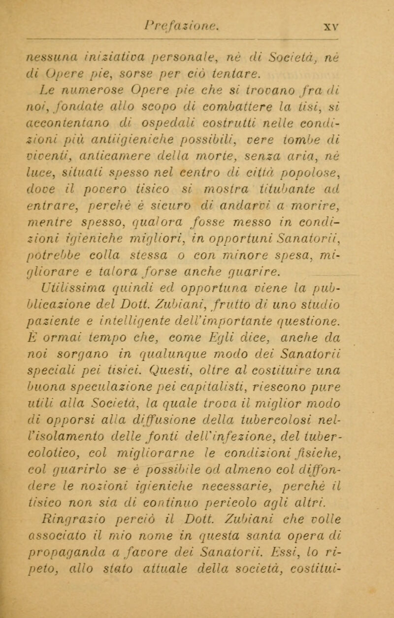niziativa personale, né di Società di Opere pie, sorse per ciò tentare. Le numerose Opere pie che si trovano fra 'li noi, fondate allo scopo dì combattere la lisi, si accontentano di ospedali costrutti nelle condi- zioni più. antiigieniche possibili, cere tombe di oìoentij anticamere della morte, senza aria, né luce, situati spesso nel centro di città popolose, duce il povero tisico si mostra titubante ad entrare, pereltè è sicuro di andarci a morire, mentre spesso, qualora fosse messo in condi- zioni igieniche migliori, in opportuni Sanatori i, potrebbe colla stessa o con minore spesa, mi- gliorare e talora forse anche guarire. Utilissima quindi ed opportuna ciene la pub- blicazione del Doti. Zubiani, frutto di uno studio paziente e intelligente dell'importante questione. E ormai tempo che, come Egli dice, ancìie da noi sorgano in qualunque modo dei Sanatorii speciali pei tisici. Questi, oltre al costituire una buona speculazione pei capitalisti, riescono pure utili alla Società, la quale iroca il miglior modo di opporsi aLa diffusione della tubercolosi nel- l'isolamento delle fonti dell'infezione, del tuber- colotico, col migliorarne le condizioni fisiche, col guarirlo se è possibile od almeno col diffon- dere le nozioni igieniche necessarie, perchè il tisico non sia di continuo pericolo agli altri. Ringrazio perciò il Doti. Zubiani che colle associato il mio nome in questa santa opera di propaganda a facore dei Sanatori/. Essi, lo ri- peto, allo stato attuale della società, costituì-