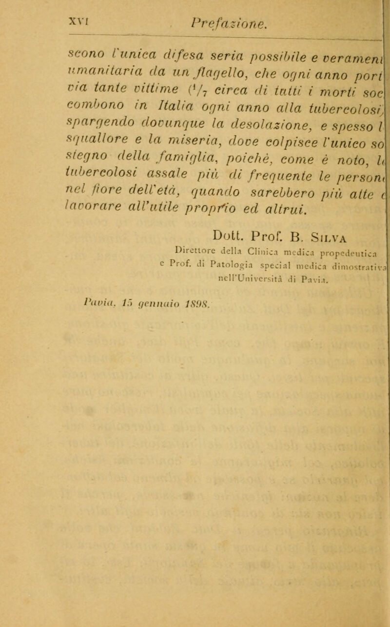 scono l'unica difesa seria possibile e ver ameni umanitaria da un flagello, che or/ni anno pori ria tante vittime (*/7 circa dì tatti i morti soc eombono in Italia ogni anno alla tubercolosi, spargendo dovunque la desolazione, e spesso l squallore e la miseria, dove colpisce l'unico so siegno della famiglia, poiché, come è noto, li tubercolosi assale più di frequente le person, nel fiore dell'età, quando sarebbero più alte e lavorare all'utile proprio ed altrui. Dott. Prof. B. Silva Direttore della Clinici medici propedeutica e Prof, di Patologia special medici dimostrativi nell'Università ,li Pavia. Pavia. l.~> (/finitilo 1898.