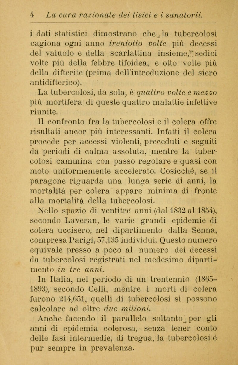 i dati statistici dimostrano che, la tubercolosi cagiona ogni anno trentotto volte più decessi del vaiuolo e della scarlattina insieme, sedici volte più della febbre tifoidea, e otto volte più della difterite (prima dell'introduzione del siero antidifterico). La tubercolosi, da sola, é quattro volte e mezzo più mortifera di queste quattro malattie infettive riunite. Il confronto fra la tubercolosi e il colera offre risultati ancor più interessanti. Infatti il colera procede per accessi violenti, preceduti e seguiti <la periodi di calma assoluta, mentre la tuber- colosi cammina con passo regolare e quasi con moto uniformemente accelerato. Cosicché, se il paragone riguarda una lunga serie di anni, la mortalità per colera appare minima di fronte alla mortalità della tubercolosi. Nello spazio di ventitre anni (dal 1832 al 1854), secondo Laveran, le varie grandi epidemie di colera uccisero, nel dipartimento dalla Senna, compresa Parigi, 57,135 individui. Questo numero equivale presso a poco al numero dei decessi da tubercolosi registrati nel medesimo diparti- mento in tre anni. In Italia, nel periodo di un trentennio (1865- 1893), secondo Celli, mentre i morti di colera furono 214,651, quelli di tubercolosi si possono calcolare ad oltre due milioni. Anche facendo il parallelo soltanto^, per gli anni di epidemia colerosa, senza tener conto delle fasi intermedie, di tregua, la tubercolosi è pur sempre in prevalenza.