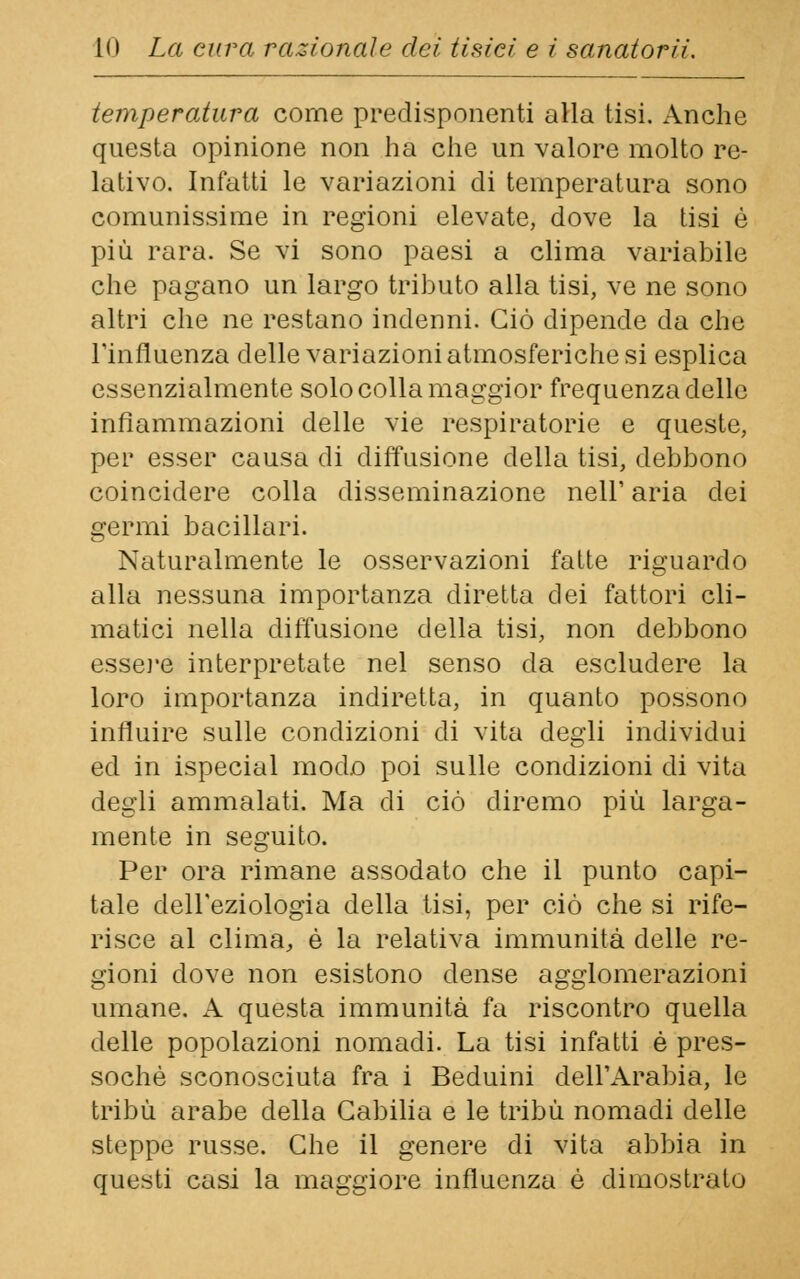 temperatura come predisponenti alla tisi. Anche questa opinione non ha che un valore molto re- lativo. Infatti le variazioni di temperatura sono comunissime in regioni elevate, dove la tisi è più rara. Se vi sono paesi a clima variabile che pagano un largo tributo alla tisi, ve ne sono altri che ne restano indenni. Ciò dipende da che Tinfluenza delle variazioni atmosferiche si esplica essenzialmente solo colla maggior frequenza delle infiammazioni delle vie respiratorie e queste, per esser causa di diffusione della tisi, debbono coincidere colla disseminazione nell' aria dei germi bacillari. Naturalmente le osservazioni fatte riguardo alla nessuna importanza diretta dei fattori cli- matici nella diffusione della tisi, non debbono essere interpretate nel senso da escludere la loro importanza indiretta, in quanto possono influire sulle condizioni di vita degli individui ed in ispecial modo poi sulle condizioni di vita degli ammalati. Ma di ciò diremo più larga- mente in seguito. Per ora rimane assodato che il punto capi- tale dell'eziologia della tisi, per ciò che si rife- risce al clima, è la relativa immunità delle re- gioni dove non esistono dense agglomerazioni umane. A questa immunità fa riscontro quella delle popolazioni nomadi. La tisi infatti è pres- soché sconosciuta fra i Beduini dell'Arabia, le tribù arabe della Gabilia e le tribù nomadi delle steppe russe. Che il genere di vita abbia in questi casi la maggiore influenza è dimostrato