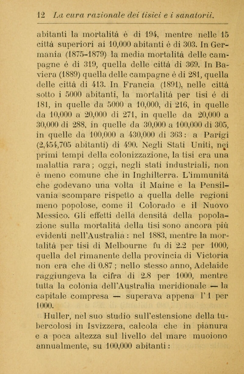 abitanti la mortalità è di 104, mentre nelle 15 città superiori ai 10,000 abitanti è di 303. In Ger- mania (1875-1879) la media mortalità delle cam- pagne è di 319, quella delle città di 369. In Ba- viera (1889) quella delle campagne è di 281, quella delle città di 413. In Francia (1891), nelle città sotto i 5000 abitanti, la mortalità per tisi é di 181, in quelle da 5000 a 10,000, di 216, in quelle «la 10,000 a 20,000 di 271, in quelle da 20,000 a 30,000 di 288, in quelle da 30,000 a 100,000 di 305, in quelle da 100,000 a 430,000 di 363: a Parigi (2,454,705 abitanti) di 490. Negli Stati Uniti, nei primi tempi della colonizzazione, la tisi era una malattia rara; oggi, negli stati industriali, non è meno comune che in Inghilterra. L'immunità che godevano una volta il Maine e la Pensil- vania scompare rispetto a quella delle regioni meno popolose, come il Colorado e il Nuovo Messico. Gli effetti della densità della popola- zione sulla mortalità della tisi sono ancora più evidenti nell'Australia : nel 1883, mentre la mor- talità per tisi di Melbourne fu di 2.2 per 1000, quella del rimanente della provincia di Victoria non era che di 0.87 ; nello stesso anno, Adelaide raggiungeva la cifra di 2.8 per 1000, mentre tutta la colonia dell'Australia meridionale — la capitale compresa —- superava appena 1' 1 per 1000. Huller, nel suo studio sull'estensione della tu- bercolosi in Isvizzera, calcola che in pianura e a poca altezza sul livello del mare muoiono annualmente, su 100,000 abitanti :