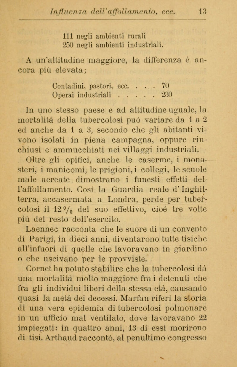 111 negli ambienti rurali 250 negli ambienti industriali. A un'altitudine maggiore, la differenza è an- cora più elevata; Contadini, pastori, ecc. ... 70 Operai industriali 230 In uno stesso paese e ad altitudine uguale, la mortalità della tubercolosi può variare da 1 a 2 ed anche da 1 a 3, secondo che gli abitanti vi- vono isolati in piena campagna, oppure rin- chiusi e ammucchiati nei villaggi industriali. Oltre gli opifici, anche le caserme, i mona- steri, i manicomi, le prigioni, i collegi, le scuole male aereate dimostrano i funesti effetti del- l'affollamento. Cosi la Guardia reale d'Inghil- terra, accasermata a Londra, perde per tuber- colosi il 12% del suo effettivo, cioè tre volte più del resto dell'esercito. Laennec racconta che le suore di un convento di Parigi, in dieci anni, diventarono tutte tisiche all'infuori di quelle che lavoravano in giardino o che uscivano per le provviste. Gornet ha potuto stabilire che la tubercolosi dà una mortalità molto maggiore fra i detenuti che fra gli individui liberi della stessa età, causando quasi la metà dei decessi. Marfan riferi la storia di una vera epidemia di tubercolosi polmonare in un ufficio mal ventilato, dove lavoravano 22 impiegati: in quattro anni, 13 di essi morirono di tisi. Arthaud raccontò, al penultimo congresso