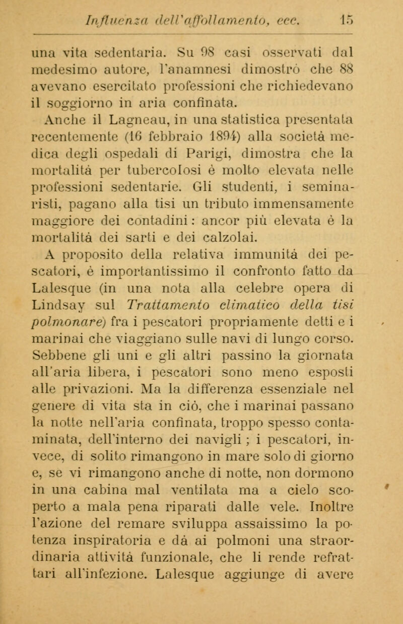una vita sedentaria. Sii 98 casi osservati dal medesimo autore, l'anamnesi dimostrò che 88 avevano esercitato professioni che richiedevano il soggiorno in aria confinata. Anche il Lagneau, in una statistica presentala recentemente (16 febbraio 1894) alla società me- dica degli ospedali di Parigi, dimostra che la mortalità per tubercolosi è molto elevata nelle professioni sedentarie. Gli studenti, i semina- risti, pagano alla tisi un tributo immensamente maggiore dei contadini: ancor più elevata è la mortalità dei sarti e dei calzolai. A proposito della relativa immunità dei pe- scatori, è importantissimo il confronto fatto da Lalesque (in una nota alla celebre opera di Lindsay sul Trattamento climatico delia tisi polmonare) fra i pescatori propriamente detti e i marinai che viaggiano sulle navi di lungo corso. Sebbene gli uni e gli altri passino la giornata all'aria libera, i pescatori sono meno esposti alle.1 privazioni. Ma la differenza essenziale nel genere di vita sta in ciò, che i marinai passano la notte nell'aria confinata, troppo spesso conta- minata, dell'interno dei navigli ; i pescatori, in- vece, di solito rimangono in mare solo di giorno e, se vi rimangono anche di notte, non dormono in una cabina mal ventilata ma a cielo sco- perto a mala pena riparati dalle vele. Inoltre l'azione del remare sviluppa assaissimo la po- tenza inspiratola e dà ai polmoni una straor- dinaria attività funzionale, che li rende refrat- tari all'infezione. Lalesque aggiunge di avere