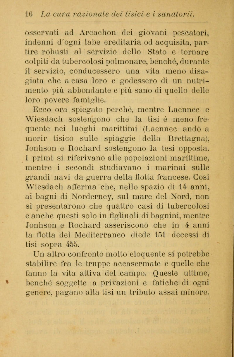osservati ad Arcachon dei giovani pescatori, indenni d'ogni labe ereditaria od acquisita, par- tire robusti al servizio dello Stato e tornare colpiti da tubercolosi polmonare, benché, durai ile il servizio, conducessero una vita meno disa- giata che a casa loro e godessero di un nutri- mento più abbondante e più sano di quello delle loro povere famiglie. Ecco ora spiegato perchè, mentre Laennec e Wiesdach sostengono che la tisi è meno fre- quente nei luoghi marittimi (Laennec andò a morir tisico sulle spiaggie della Brettagna). Jonhson e Rochard sostengono la tesi opposta. I primi si riferivano alle popolazioni marittime, mentre i secondi studiavano i marinai sulle grandi navi da guerra della flotta francese. Cosi Wiesdach afferma che, nello spazio di 14 anni, ai bagni di Norderney, sul mare del Nord, non si presentarono che quattro casi di tubercolosi e anche questi solo in figliuoli di bagnini, mentre Jonhson e Rochard asseriscono che in 4 anni la flotta del Mediterraneo diede 151 decessi di tisi sopra 455. Un altro confronto molto eloquente si potrebbe stabilire fra le truppe accasermate e quelle che fanno la vita attiva del campo. Queste ultime, benché soggette a privazioni e fatiche di ogni genere, pagano alla tisi un tributo assai minore.