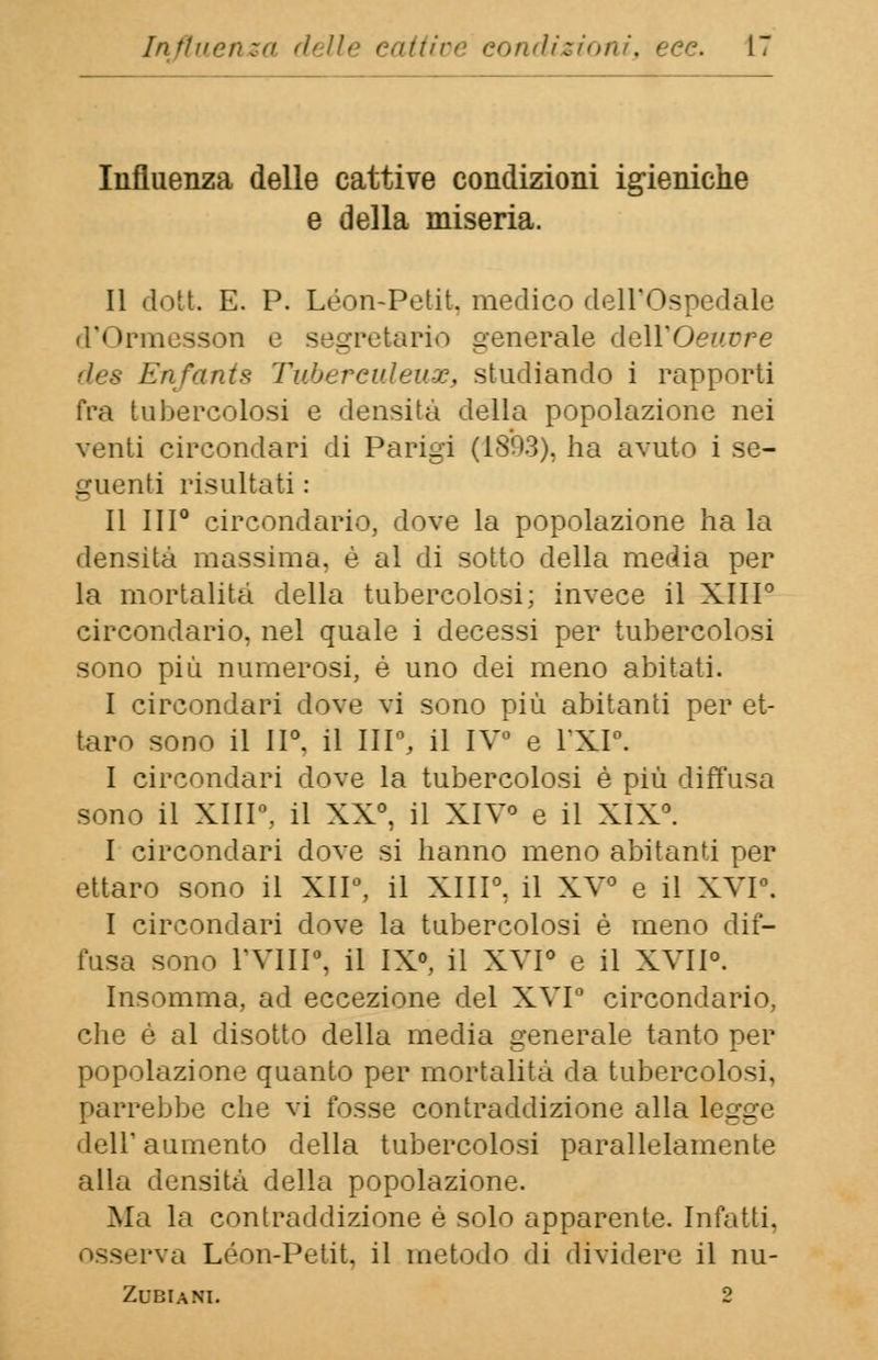 Influenza delle cattive condizioni igieniche e della miseria. Il dott E. P. Leon-Petit, medico dell'Ospedale <P trmesson e segretario generale dell'Oeuvre des Enfants Tubereuleux, studiando i rapporti fra tubercolosi e densità della popolazione nei venti circondari di Parigi (1893), ha avuto i se- guenti risultati : Il III0 circondario, dove la popolazione ha la densità massima, è al di sotto della media per la mortalità della tubercolosi; invece il XIII0 circondario, nel quale i decessi per tubercolosi sono più numerosi, è uno dei meno abitati. I circondari dove vi sono più abitanti per et- taro sono il II0. il III0, il IV0 e l'XI°. I circondari dove la tubercolosi è più diffusa sono il XIII0, il XX0, il XIV0 e il XIX0. I circondari dove si hanno meno abitanti per ettaro sono il XII0, il XIII0, il XV0 e il XVI0. I circondari dove la tubercolosi è meno dif- fusa sono rvill0, il IX0, il XVI0 e il XVII0. Insomma, ad eccezione del XVI° circondario, che é al disotto della media generale tanto per popolazione quanto per mortalità da tubercolosi, parrebbe che vi fosse contraddizione alla legge dell' aumento della tubercolosi parallelamente alla densità della popolazione. Ma la contraddizione è solo apparente. Infatti, •va Leon-Petit, il metodo di dividere il nu- ZUBIANI. 2