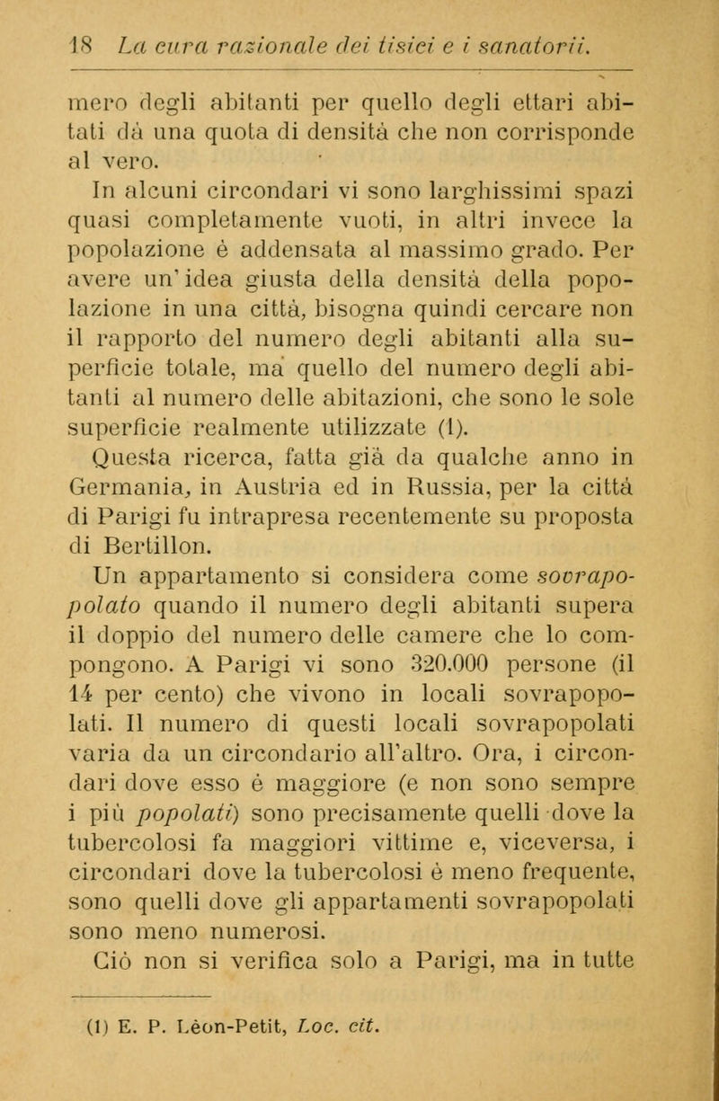 mero degli abitanti per quello degli ettari alti- tati dà una quota di densità che non corrisponde al vero. In alcuni circondari vi sono larghissimi spazi quasi completamente vuoti, in altri invece la popolazione è addensata al massimo grado. Per avere un' idea giusta della densità della popo- lazione in una città, bisogna quindi cercare non il rapporto del numero degli abitanti alla su- perfìcie totale, ma quello del numero degli abi- tanti al numero delle abitazioni, che sono le sole superficie realmente utilizzate (l). Questa ricerca, fatta già da qualche anno in Germania, in Austria ed in Russia, per la città di Parigi fu intrapresa recentemente su proposta di Bertillon. Un appartamento si considera come sovrapo- polato quando il numero degli abitanti supera il doppio del numero delle camere che lo com- pongono. A Parigi vi sono 320.000 persone (il 14 per cento) che vivono in locali sovrapopo- lati. Il numero di questi locali sovrapopolati varia da un circondario all'altro. Ora, i circon- dari dove esso é maggiore (e non sono sempre i più popolati) sono precisamente quelli dove la tubercolosi fa maggiori vittime e, viceversa, i circondari dove la tubercolosi è meno frequente, sono quelli dove gli appartamenti sovrapopolati sono meno numerosi. Ciò non si verifica solo a Parigi, ma in tutte (1) E. P. Leon-Petit, Loc. cit.