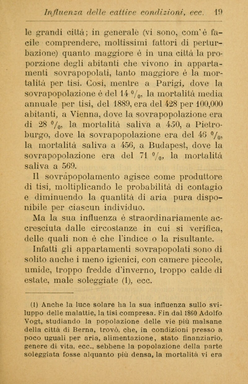 le grandi città; in generale (vi sono, com'è fa- cile comprendere, moltissimi fattori di pertur- bazione) quanto maggiore è in una città la pro- porzione degli abitanti che vivono in apparta- menti sovrapopolati, (auto maggiore è la mor- talità per tisi. Cosi, mentre a Parigi, dove la sovrapopolazione è del 14 %i la mortalità media annuale per tisi, del 1880, era del 428 per 100,000 abitanti, a Vienna, dove la sovrapopolazione era di 28 °/0, la mortalità saliva a 450, a Pietro- burgo, dove la sovrapopolazione era del 46 °/o? la mortalità saliva a 456, a Budapest, dove la sovrapopolazione era del Ti ° 0, la mortalità saliva a 569. Il sovràpopolamento agisce come produttore di tisi, moltiplicando le probabilità di contagio e diminuendo la quantità di aria pura dispo- nibile per ciascun individuo. Ma la sua influenza è straordinariamente ac- cresciuta dalle circostanze in cui si verifica, delle quali non è che l'indice o la risultante. Infatti gli appartamenti sovrapopolati sono di solito anche i meno igienici, con camere piccole, umide, troppo fredde d'inverno, troppo calde di estate, male soleggiate (1), ecc. (1) Anche la luce solare ha la sua influenza sullo svi- luppo delle malattie, la tisi compresa. Fin dal 1860 Adolfo Vogt, studiando la popolazione delle vie più malsane della città di Berna, trovò, che, in condizioni presso a poco uguali per aria, alimentazione, stato finanziario, genere di vita, ecc.. sebbene la popolazione della parte