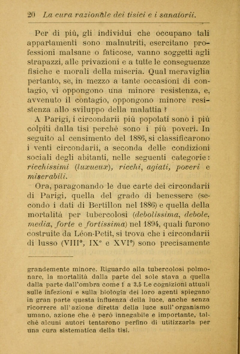 Per di più, gli individui che occupano tali appartamenti sono malnutriti, esercitano pro- fessioni malsane o faticose, vanno soggetti agli strapazzi, alle privazioni e a tutte le conseguenze fisiche e morali della miseria. Qual meraviglia pertanto, se, in mezzo a tante occasioni di con- tacio, vi oppongono una minore resistenza, e, avvenuto il contagio, oppongono minore resi- stenza allo sviluppo della malattia ? A Parigi, i circondarli più popolati sono i più colpiti dalla tisi perchè sono i più poveri. In seguito al censimento del 1886, si classificarono i venti circondarli, a seconda delle condizioni sociali degli abitanti, nelle seguenti categorie : ricchissimi (luxueuz), ricchi, agiati, poveri e miserabili. Ora, paragonando le due carte dei circondarli di Parigi, quella del grado di benessere fse- condo i dati di Bertillon nel 1886) e quella della mortalità per tubercolosi (debolissima, debole, media, forte e fortissima) nel 1804. quali furono costruite da Leon-Petit, si trova che i circondarli di lusso (Vili0, IX0 e XVI0) sono precisamente grandemente minore. Riguardo alla tubercolosi polmo- nare, la mortalità dalla parte del sole stava a quella dalla parte dall'ombra come 1 a 3.5 Le cognizioni attuali sulle infezioni e sulla biologia dei loro agenti spiegano in gran parte questa influenza della luce, anche senza ricorrere all'azione diretta della luce sull'organismo umano, azione che è però innegabile e importante, tal- ché alcuni autori tentarono perfino di utilizzarla per una cura sistematica della tisi.