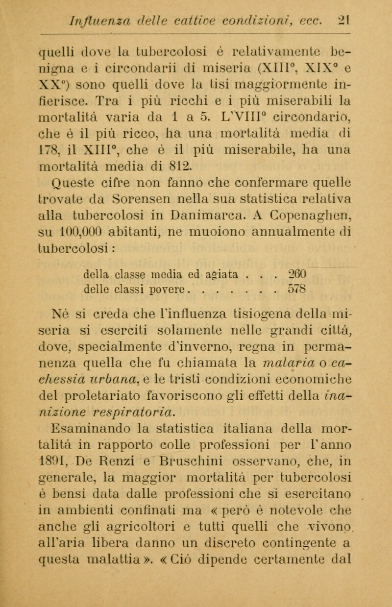 quelli dove la tubercolosi è relativamente be- nigna e i circondarli di miseria (XIII0. XIX0 e XX) sono quelli dove la tisi maggiormente in- gerisce. Tra i più ricchi e i più miserabili la mortalità varia da 1 a 5. L'VIII0 circondario, clic è il più ricco, ha una mortalità media di 178, il XIII0, che è il più miserabile, ha una mortalità media di 812. Queste cifre non fanno che confermare quelle trovate da Sorensen nella sua statistica relativa alla tubercolosi in Danimarca. A Copenaghen, su 100,000 abitanti, ne muoiono annualmente di tubercolosi : della classe media ed agiata . . . 260 delle classi povere 578 Né si creda che l'influenza tisiogena della mi- seria si eserciti solamente nelle grandi città, dove, specialmente d'inverno, regna in perma- nenza quella che fu chiamata la malaria o ca- chessia urbana, e le tristi condizioni economiche del proletariato favoriscono gli effetti della ina- nizione respiratoria. Esaminando la statistica italiana della mor- talità in rapporto colle professioni per Tanno 1801, De Renzi e Bruschini osservano, che, in generale, la maggior mortalità per tubercolosi è bensì data dalle professioni che si esercitano in ambienti confinati ma « però è notevole che anche gli agricoltori e tutti quelli che vivono, all'aria libera danno un discreto contingente a questa malattia ». « Ciò dipende certamente dal