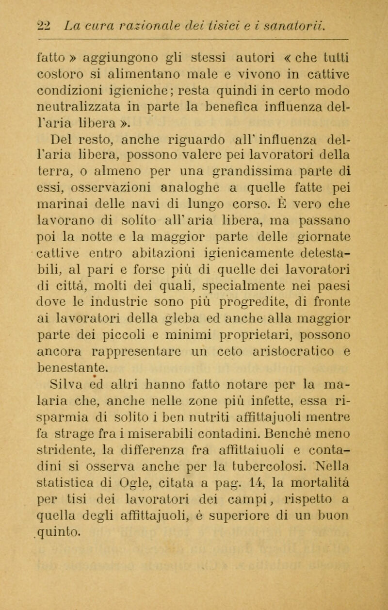 fatto » aggiungono gli stessi autori « che tutti costoro si alimentano male e vivono in cattive condizioni igieniche; resta quindi in certo modo neutralizzata in parte la benefica influenza del- l'aria libera ». Del resto, anche riguardo all' influenza del- l'aria libera, possono valere pei lavoratori della terra, o almeno per una grandissima parte di essi, osservazioni analoghe a quelle fatte pei marinai delle navi di lungo corso. È vero che lavorano di solito all'aria libera, ma passano poi la notte e la maggior parte delle giornate cattive entro abitazioni igienicamente detesta- bili, al pari e forse più di quelle dei lavoratori di città, molti dei quali, specialmente nei paesi dove le industrie sono più progredite, di fronte ai lavoratori della gleba ed anche alla maggior parte dei piccoli e minimi proprietari, possono ancora rappresentare un ceto aristocratico e benestante. Silva ed altri hanno fatto notare per la ma- laria che, anche nelle zone più infette, essa ri- sparmia di solito i ben nutriti affittajuoli mentre fa strage fra i miserabili contadini. Benché meno stridente, la differenza fra affittaiuoli e conta- dini si osserva anche per la tubercolosi. Nella statistica di Ogle, citata a pag. 14, la mortalità per tisi dei lavoratori dei campi, rispetto a quella degli affittajuoli, è superiore di un buon quinto.