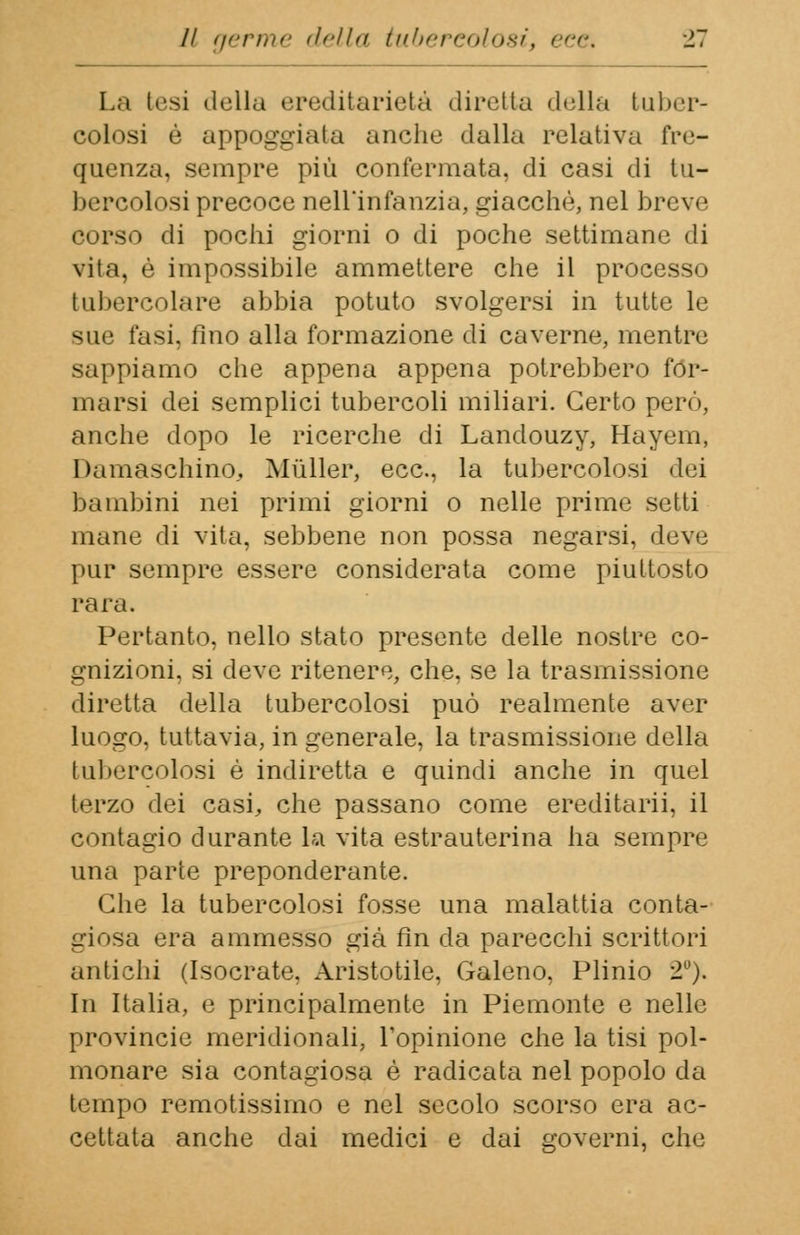 La tesi della ereditarietà diretta della tuber- colosi è appoggiata anche dalla relativa fre- quenza, sempre più confermata, di casi di tu— bercolosiprecoce nell'infanzia, giacché, nel breve corso di pochi giorni o di poche settimane di vita, è impossibile ammettere che il processo tubercolare abbia potuto svolgersi in tutte le sue fasi, fino alla formazione di caverne, mentre sappiamo che appena appena potrebbero for- marsi dei semplici tubercoli miliari. Certo però, anche dopo le ricerche di Landouzy, Hayem, Damaschino, Mùller, ecc., la tubercolosi dei bambini nei primi giorni o nelle prime setti mane di vita, sebbene non possa negarsi, deve pur sempre essere considerata come piuttosto rara. Pertanto, nello stato presente delle nostre co- gnizioni, si deve ritenere, che, se la trasmissione diretta della tubercolosi può realmente aver luogo, tuttavia, in generale, la trasmissione della tubercolosi è indiretta e quindi anche in quel terzo dei casi, che passano come ereditarii, il contagio durante la vita estrauterina ha sempre una parte preponderante. Che la tubercolosi fosse una malattia conta- giosa era ammesso già fin da parecchi scrittori antichi (Isocrate, Aristotile, Galeno, Plinio 2°). In Italia, e principalmente in Piemonte e nelle Provincie meridionali, l'opinione che la tisi pol- monare sia contagiosa è radicata nel popolo da tempo remotissimo e nel secolo scorso era ac- cettata anche dai medici e dai governi, che