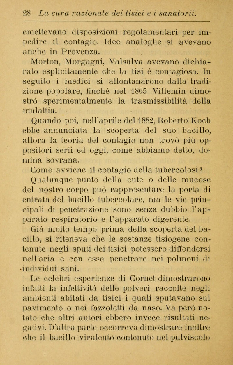 emettevano disposizioni regolamentari per im- pedire il contagio. Idee analoghe si avevano anche in Provenza. Morton, Morgagni, Valsalva avevano dichia- rato esplicitamente che la tisi é contagiosa. In seguito i medici si allontanarono dalla tradi- zione popolare, finché nel 1865 Villemin dimo- strò sperimentalmente la trasmissibilità della malattia. Quando poi, nell'aprile del 1882, Roberto Koch ebbe annunciata la scoperta del suo bacillo, allora la teoria del contagio non trovò più op- positori scrii ed oggi, come abbiamo detto, do- mina sovrana. Come avviene il contagio della tubercolosi? Qualunque punto della cute o delle mucose del nostro corpo può rappresentare la porta di entrata del bacillo tubercolare, ma le vie prin- cipali di penetrazione sono senza dubbio l'ap- parato respiratorio e l'apparato digerente. Già molto tempo prima della scoperta del ba- cillo, si riteneva che le sostanze tisiogene con- tenute negli sputi dei tisici potessero diffondersi nell'aria e con essa penetrare nei polmoni di individui sani. Le celebri esperienze di Gornet dimostrarono infatti la infettività delle polveri raccolte negli ambienti abitati da tisici i quali sputavano sul pavimento o nei fazzoletti da naso. Va però no- tato che altri autori ebbero invece risultati ne- gativi. D'altra parte occorreva dimostrare inoltre che il bacillo virulento contenuto nel pulviscolo