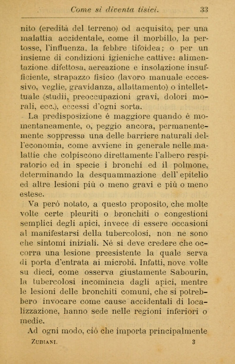 e»una sì diventa tièieù ■>■'< nito (eredità del terreno) od acquisito, per una malattia accidentale, come il morbillo, la per- 3se, l'influenza, la febbre tifoidea; o per un insieme di condizioni igieniche cattive: alimen- tazione difettosa, aereazione e insolazione insuf- ficiente, strapazzo fisico (lavoro manuale ecces- sivo, veglie, gravidanza, allattamento) o intellet- tuale (studij. preoccupazioni gravi, dolori mo- rali, ecc.), eccessi d'ogni sorta. La predisposizione è maggiore quando è mo- mentaneamente, o, peggio ancora, permanente- mente soppressa una delle barriere naturali del- l'economia, come avviene in generale nelle ma- lattie che colpiscono direttamente l'albero respi- ratorio ed in specie i bronchi ed il polmone, determinando la desquammazione dell' epitelio ed altre lesioni più o meno gravi e più o meno estese. Va però notato, a questo proposito, che molte volte certe pleuriti o bronchiti o congestioni semplici degli apici, invece di essere occasioni al manifestarsi della tubercolosi, non ne sono che sintomi iniziali. Né si deve credere che oc- corra una lesione preesistente la quale serva di porta d'entrata ai microbi. Infatti, nove volte su dieci, come osserva giustamente Sabourin. la tubercolosi incomincia dagli apici, mentre le lesioni delle bronchiti comuni, che si potreb- bero invocare come cause accidentali di loca- lizzazione, hanno sede nelle regioni inferiori o medie. Ad ogni modo, ciò che importa principalmente ZUBIANI. 3