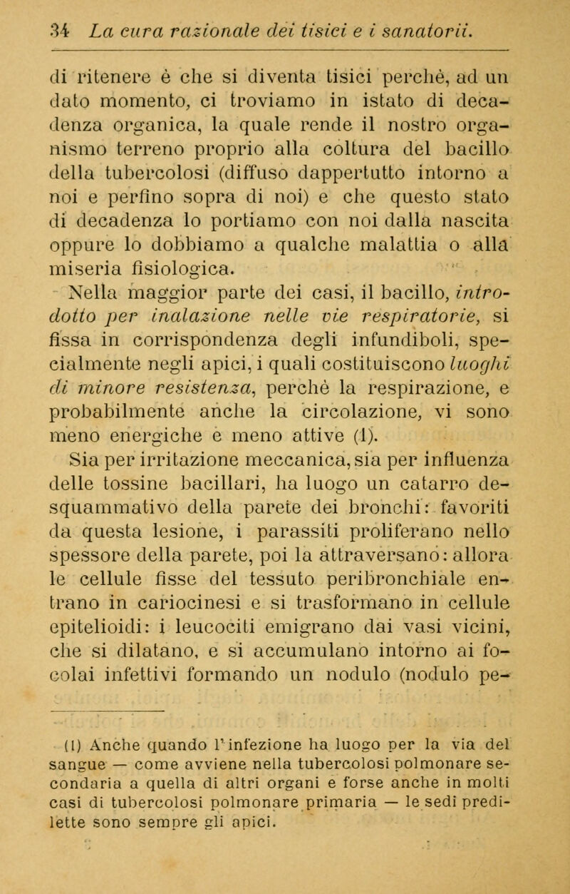 di ritenere è che si diventa tisici perchè, ad un dato momento, ci troviamo in istato di deca- denza organica, la quale rende il nostro orga- nismo terreno proprio alla coltura del bacillo della tubercolosi (diffuso dappertutto intorno a noi e perfino sopra di noi) e che questo stato di decadenza lo portiamo con noi dalla nascita oppure lo dobbiamo a qualche malattia o alla miseria fisiologica. Nella maggior parte dei casi, il bacillo, intra- dotto per inalazione nelle vie respiratorie, si fissa in corrispondenza degli infundiboli, spe- cialmente negli apici, i quali costituiscono luoghi di minore resistenza, perchè la respirazione, e probabilmente anche la circolazione, vi sono meno energiche e meno attive (1). Sia per irritazione meccanica, sia per influenza delle tossine bacillari, ha luogo un catarro de- squammativo della parete dei bronchi: favoriti da questa lesione, i parassiti proliferano nello spessore della parete, poi la attraversano: allora le cellule fisse del tessuto peribronchiale en- trano in cariocinesi e si trasformano in cellule epitelioidi: i leucociti emigrano dai vasi vicini, che si dilatano, e si accumulano intorno ai fo- colai infettivi formando un nodulo (nodulo pe- (1) Anche quando l'infezione ha luogo per la via del sangue — come avviene nella tubercolosi polmonare se- condaria a quella di altri organi e forse anche in molti casi di tubercolosi polmonare primaria — le sedi predi- lette sono sempre gli apici.