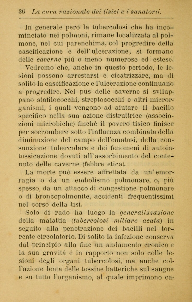 In generale però la tubercolosi che ha inco- minciato nei polmoni, rimane localizzata al pol- mone, nel cui parenchima, col progredire della caseificazione e dell'ulcerazione, si formano delle eaverne più o meno numerose ed estese. Vedremo che, anche in questo periodo, le le- sioni possono arrestarsi e cicatrizzare, ma di solito la caseificazione e l'ulcerazione continuano a progredire. Nel pus delle caverne si svilup- pano stafilococchi, streptococchi e altri micror- ganismi, i quali vengono ad aiutare il bacillo specifico nella sua azione distruttrice (associa- zioni microbiche) finché il povero tisico finisce per soccombere sotto l'influenza combinata della diminuzione del campo dell'ematosi, della con- sunzione tubercolare e dei fenomeni di autoin- tossicazione dovuti all'assorbimento del conte- nuto delle caverne (febbre etica). La morte può essere affrettata da un' emor- ragia o da un embolismo polmonare, o, più spesso, da un attacco di congestione polmonare o di broncopolmonite, accidenti frequentissimi nel corso della tisi. Solo di rado ha luogo la generalizzazione della malattia (tubercolosi miliare acuta) in seguito alla penetrazione dei bacilli nel tor- rente circolatorio. Di solito la infezione conserva dal principio alla fine un andamento cronico e la sua gravità è in rapporto non solo colle le- sioni degli organi tubercolosi, ma anche col- l'azione lenta delle tossine batteriche sul sangue e su tutto l'organismo, al quale imprimono ca-