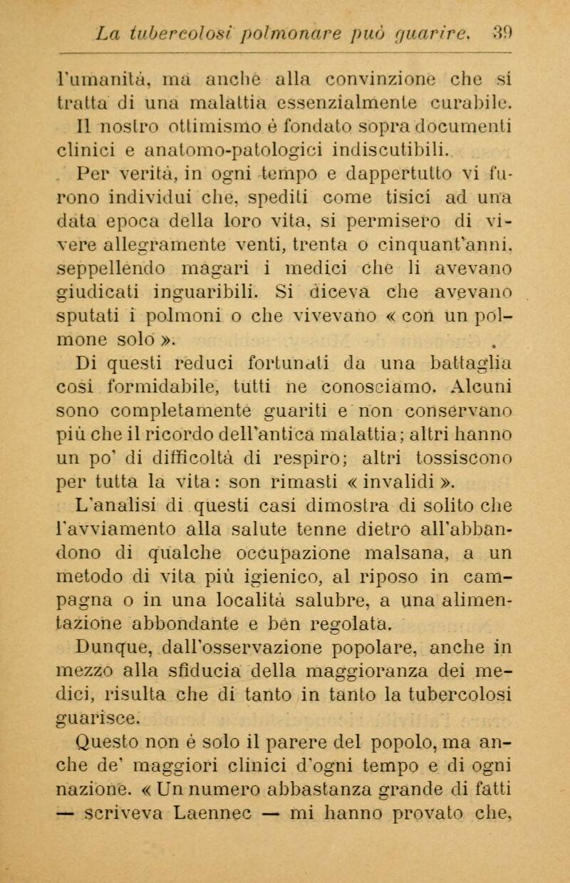 L'umanità, ma anche alla convinzione che si tratta di una malattia essenzialmente curabile. Il nostro ottimismo è fondato sopra documenti clinici e anatomo-patologici indiscutibili. Per verità, in ogni tempo e dappertutto vi fu- rono individui che, spediti come tisici ad una data epoca della loro vita, si permisero di vi- vere allegramente venti, trenta o cinquantanni, seppellendo magari i medici che li avevano giudicati inguaribili. Si diceva che avevano sputati i polmoni o che vivevano « con un pol- mone solo ». Di questi reduci fortunati da una battaglia cosi formidabile, tutti ne conosciamo. Alcuni sono completamente guariti e non conservane più che il ricordo dell'antica malattia; altri hanno un po' di difficoltà di respiro; altri tossiscono per tutta la vita: son rimasti «invalidi». L'analisi di questi casi dimostra di solito che l'avviamento alla salute tenne dietro all'abban- dono di qualche occupazione malsana, a un metodo di vita più igienico, al riposo in cam- pagna o in una località salubre, a una alimen- tazione abbondante e ben regolata. Dunque, dall'osservazione popolare, anche in mezzo alla sfiducia della maggioranza dei me- dici, risulta che di tanto in tanto la tubercolosi guarisce. Questo non é solo il parere del popolo, ma an- che de' maggiori clinici d'ogni tempo e di ogni nazione. « Un numero abbastanza grande di fatti — scriveva Laennec — mi hanno provato che.