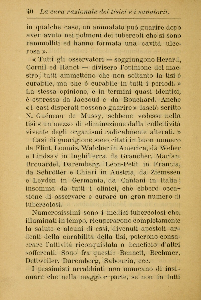 in qualche caso, un ammalato può guarire dopo aver avuto nei polmoni dei tubercoli che si sono rammolliti ed hanno formata una cavità ulce- rosa ». « Tutti gli osservatori — soggiungono Herard, Gornil ed Hanot — divisero l'opinione del mae- stro; tutti ammettono che non soltanto la tisi è curabile, ma che è curabile in tutti i periodi. » La stessa opinione, e in termini quasi identici, è espressa da Jaccoud e da Bouchard. Anche « i casi disperati possono guarire » lasciò scritto X. Guéneau de Mussy, sebbene vedesse nella tisi « un mezzo di eliminazione dalla collettività vivente degli organismi radicalmente alterati. » Gasi di guarigione sono citati in buon numero da Flint, Loomis, Walcher in America, da Weber e Lindsay in Inghilterra, da Grancher, Marfan, Brouardel, Daremberg, Leon-Petit in Francia, da Schròtter e Chiari in Austria, da Ziemssen e Leyden in Germania, da Gantani in Italia ; insomma da tutti i clinici, che ebbero occa- sione di osservare e curare un gran numero di tubercolosi. Numerosissimi sono i medici tubercolosi che, illuminati in tempo, ricuperarono completamente la salute e alcuni di essi, divenuti apostoli ar- denti della curabilità della tisi, poterono consa- crare l'attività riconquistata a beneficio d'altri sofferenti. Sono fra questi: Bennett, Brehmer, Dettweiler, Daremberg, Sabourin, ecc. I pessimisti arrabbiati non mancano di insi- nuare che nella maggior parte, se non in tutti