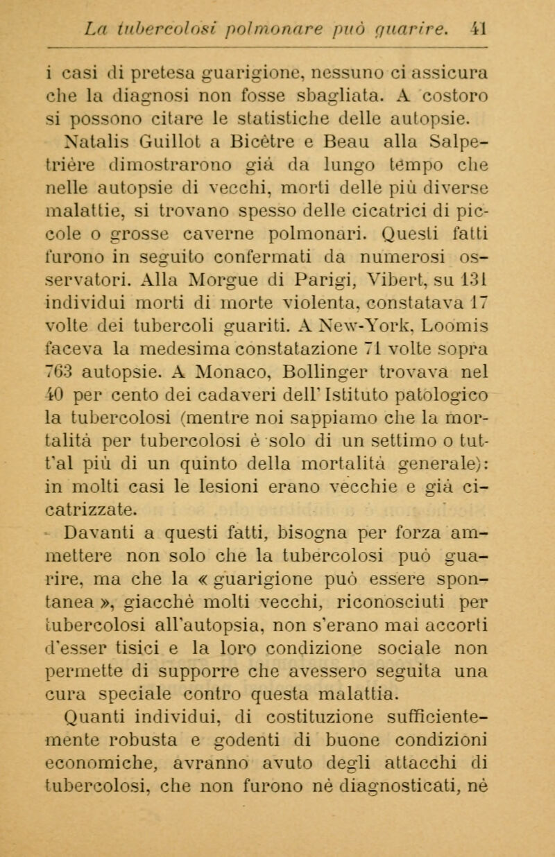 i casi «li protesa guarigione, nessuno ci assicura la diagnosi non fosse sbagliata. A costoro ><i possono citare le statistiche delle autopsie. Natalia Guillot a Bicètre e Beau alla Salpe- trière dimostrarono già da lungo tempo che nelle autopsie di vecchi, morti delle più diverse malattie, si trovano spesso delle cicatrici di pic- cole o grosse caverne polmonari. Questi latti furono in seguito confermati da numerosi os- servatori. Alla Morgue di Parigi, Vibert, su 131 individui morti di morte violenta, constatava 17 volte dei tubercoli guariti. A New-York. Loomis faceva la medesima constatazione Ti volte sopra 763 autopsie. A Monaco, Bollinger trovava nel 40 per cento dei cadaveri dell' Istituto patologico la tubercolosi (mentre noi sappiamo che la mor- talità per tubercolosi è solo di un settimo o tu ti- fai più di un quinto della mortalità generale): in molti casi le lesioni erano vecchie e già ci- catrizzate. Davanti a questi fatti, bisogna per forza am- mettere non solo che la tubercolosi può gua- rire, ma che la « guarigione può essere spon- tanea », giacché molti vecchi, riconosciuti per tubercolosi all'autopsia, non s'erano mai accorti d'esser tisici e la loro condizione sociale non permette di supporre che avessero seguita una cura speciale contro questa malattia. Quanti individui, di costituzione sufficiente- mente robusta e godenti di buone condizioni economiche, avranno avuto degli attacchi di tubercolosi, che non furono né diagnosticati, né