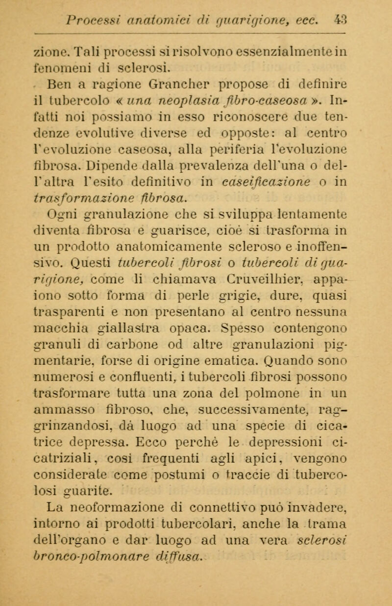 zi. me. Tali processi si risolvono essenzialmente in fenomeni «li sclerosi. Ben a ragione Grancher propose di definire il tubercolo «una neoplasia fibro-caseosa ». In- tatti noi possiamo in esso riconoscere due ten- denze evolutive diverse ed opposte: al centro l'evoluzione caseosa, alla periferia l'evoluzione fibrosa. Dipende dalla prevalenza dell'una o del- l'altra l'esito definitivo in caseificazione o in trasformazione fibrosa. i uni granulazione che si sviluppa lentamente diventa fibrosa e guarisce, cioè si trasforma in un prodotto anatomicamente scleroso e inoffen- sivo. Questi tubercoli fibrosi o tubercoli di gua- rigione, come li chiamava Cruveilhier. appa- iono sotto forma di perle grigie, dure, quasi trasparenti e non presentano al centro nessuna macchia giallastra opaca. Spesso contengono granuli di carbone od altre granulazioni pig- mentarie, forse di origine ematica. Quando sono numerosi e confluenti, i tubercoli fibrosi possono trasformare tutta una zona del polmone in un ammasso fibroso, che, successivamente, rag- grinzandosi, dà luogo ad una specie di cica- trice depressa. Ecco perchè le depressioni ci- catriziali, cosi frequenti agli apici, vengono considerale come postumi o traccie di tuberco- losi guarite. La neoformazione di connettivo può invadere, intorno ai prodotti tubercolari, anche la trama dell'organo e dar luogo ad una vera sclerosi bronco-polmonare diffusa.