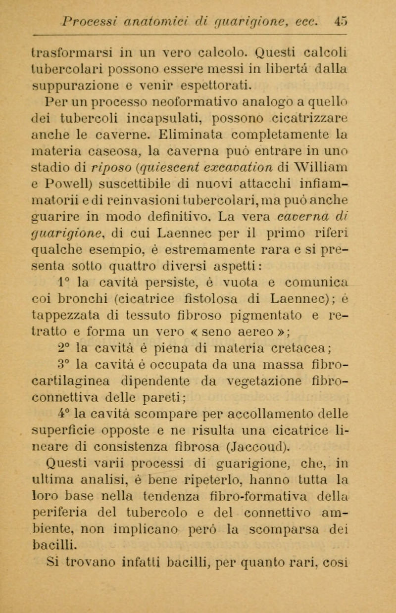 trasformarsi in un vero calcolo. Questi calcoli tubercolari possono essere messi in libertà dalla suppurazione e venir espettorati. Per un processo neoformativo analogo a quell< i «lei tubercoli incapsulati, possono cicatrizzar.' anche le caverne. Eliminata completamente la materia caseosa, la caverna può entrare in uno stadio di riposo (quiescent exeavation di William e Powell; suscettibile di nuovi attacchi infiam- mai orh e di reinvasioni tubercolari, ma può anche guarire in modo definitivo. La vera caverna di guarigione, di cui Laennec per il primo riferi qualche esempio, è estremamente rara e si pre- senta sotto quattro diversi aspetti: 1° la cavità persiste, è vuota e comunica coi bronchi (cicatrice fistolosa di Laennec); e tappezzata di tessuto fibroso pigmentato e re- tratto e forma un vero «seno aereo»; 2° la cavità é piena di materia cretacea; 3° la cavità é occupata da una massa fìbro- cartilaginea dipendente da vegetazione fibro- connettiva delle pareti: 4° la cavità scompare per accollamene delle superficie opposte e ne risulta una cicatrice li- neare di consistenza fibrosa (Jaccoud). Questi varii processi di guarigione, che. in ultima analisi, è bene ripeterlo, hanno tutta la loro base nella tendenza fìbro-formativa della periferia del tubercolo e del connettivo am- biente, non implicano però la scomparsa dei bacilli. Si trovano infatti bacilli, per quanto rari, cosi