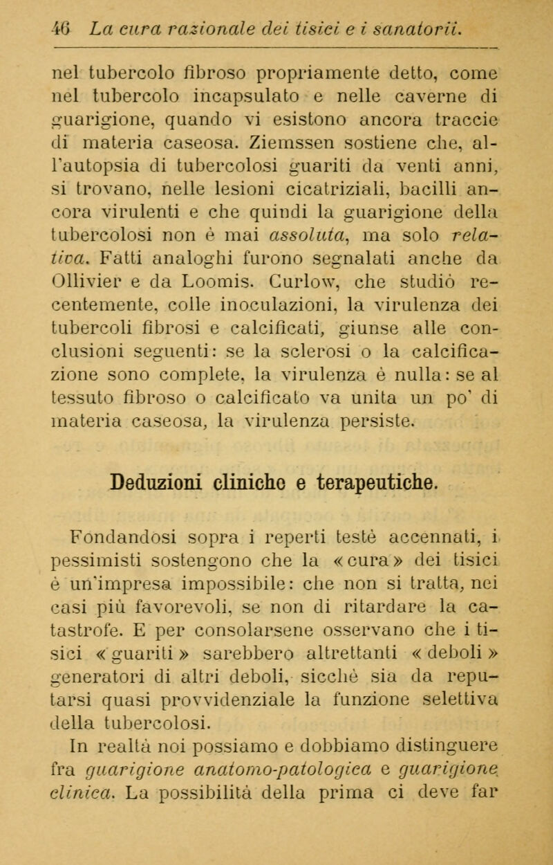 nel tubercolo fibroso propriamente detto, come nel tubercolo incapsulato e nelle caverne di guarigione, quando vi esistono ancora traccie di materia caseosa. Ziemssen sostiene che, al- l'autopsia di tubercolosi guariti da venti anni, si trovano, nelle lesioni cicatriziali, bacilli an- cora virulenti e che quindi la guarigione della tubercolosi non é mai assoluta, ma solo rela- tiva. Fatti analoghi furono segnalati anche da Ollivier e da Loomis. Curlow, che studiò re- centemente, colle inoculazioni, la virulenza dei tubercoli fibrosi e calcificati, giunse alle con- clusioni seguenti: se la sclerosi o la calcifica- zione sono complete, la virulenza è nulla: se al tessuto fibroso o calcificato va unita un po' di materia caseosa, la virulenza persiste. Deduzioni cliniche e terapeutiche. Fondandosi sopra i reperti testé accennati, i pessimisti sostengono che la «cura» dei tisici é un'impresa impossibile: che non si tratta, nei casi più favorevoli, se non di ritardare la ca- tastrofe. E per consolarsene osservano che i ti- sici «guariti» sarebbero altrettanti «deboli» generatori di altri deboli, sicché sia da repu- tarsi quasi provvidenziale la funzione selettiva della tubercolosi. In realtà noi possiamo e dobbiamo distinguere fra guarigione anatomo-patologica e guarigione, clinica. La possibilità della prima ci deve far