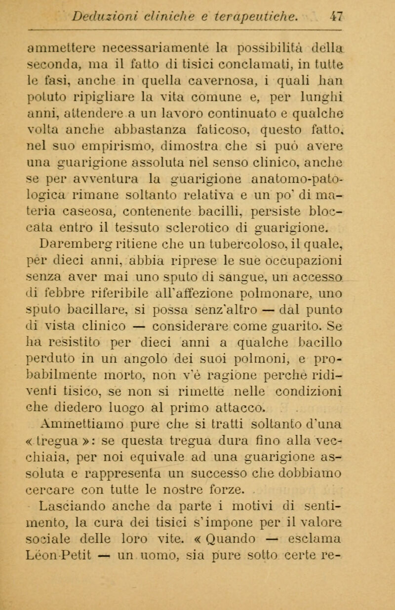 ammettere necessariamente la possibilità della seconda, ma il fatto di tisici conclamati, in tutte le fasi, anche in quella cavernosa, i quali lmn potato ripigliare la vita comune e, per lunghi .unii, attendere a un lavoro continuato e qualche v.»lta anche abbastanza faticoso, questo fatto, nel sikì empirismo, dimostra che si può avere una guarigione assoluta nel senso clinico, anche se per avventura la guarigione anatomo-pato- logrca rimane soltanto relativa e un po' di ma- teria caseosa, contenente bacilli, persiste bloc- cata entro il tessuto sclerotico di guarigione. Daremberg ritiene che un tubercoloso, il quale, per dieci anni, abbia riprese le sue occupazioni senza aver mai uno sputo di sangue, un accesso di febbre riferibile all'affezione polmonare, uno sputo bacillare, si possa senz'altro — dal punto di vista clinico — considerare come guarito. Se ha resistito per dieci anni a qualche bacillo perduto in un angolo dei suoi polmoni, e pro- babilmente morto, non v'è ragione perche ridi- venti tisico, se non si rimette nelle condizioni che diedero luogo al primo attacco. Ammettiamo pure che si tratti soltanto d'una «tregua»: se questa tregua dura fino alla vec- chiaia, per noi equivale ad una guarigione as- soluta e rappresenta un successo che dobbiamo cercare con tutte le nostre forze. Lasciando anche da parte i motivi di senti- mento, la cura dei tisici s'impone per il valore sociale delle loro vite. « Quando — esclama Leon Petit — un uomo, sia pure sotto certe re-