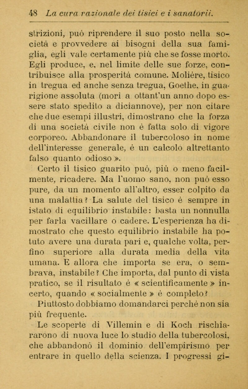 strizioni, può riprendere il suo posto nella so- cietà e provvedere ai bisogni della sua famì- glia, égli vale certamente più che se fosse morto. Egli produce, e, nel limite delle sue forze, con- tribuisce alla prosperità comune. Molière, tisico in tregua ed anche senza tregua, Goethe, in gua- rigione assoluta (mori a ottantun anno dopo es- sere stato spedilo a diciannove), per non citare che due esempi illustri, dimostrano che la forza di una società civile non è fatta solo di vigore corporeo. Abbandonare il tubercoloso in nome dell'interesse generale, è un calcolo altrettanto falso quanto odioso ». Certo il tisico guarito può, più o meno facil- mente, ricadere. Ma l'uomo sano, non può esso pure, da un momento all'altro, esser colpito da una malattia ? La salute del tisico è sempre in istato di equilibrio instabile : basta un nonnulla per farla vacillare o cadere. L'esperienza ha di- mostrato che questo equilibrio instabile ha po- tuto avere una durata pari e, qualche volta, per- fino superiore alla durata media della vita umana. E allora che importa se era. o sem- brava, instabile? Che importa, dal punto di vista pratico, se il risultato è « scientificamente » in- certo, quando «socialmente» è completo? Piuttosto dobbiamo domandarci perchè non sia più frequente. Le scoperte di Villemin e di Koch rischia- rarono di nuova luce lo studio della tubercolosi, che abbandonò il dominio dell'empirismo per entrare in quello della scienza. I progressi gi-