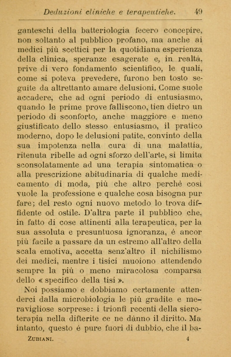 ganteschi della batteriologia fecero concepire, non soltanto al pubblico profano, ma anche ai medici più scettici per la quotidiana esperienza della clinica, speranze esagerate e, in realtà. prive di vero fondamento scientifico, le quali, come si poteva prevedere, furono ben tosto se- guite da altrettanto amare delusioni. Come suole accadere, che ad ogni periodo di entusiasmo, quando le prime prove falliscono, tien dietro un periodo di sconforto, anche maggiore e meno giustificato dello stesso entusiasmo, il pratico moderno, dopo le delusioni patite, convinto della sua impotenza nella cura di una malattia, ritenuta ribelle ad ogni sforzo dell'arte, si limita sconsolatamente ad una terapia sintomatica o alla prescrizione abitudinaria di qualche medi- camento di moda, più che altro perchè cosi vuole la professione e qualche cosa bisogna pur fare; del resto ogni nuovo metodo lo trova dif- fidente od ostile. D'altra parte il pubblico che. in fatto di cose attinenti alla terapeutica, per la sua assoluta e presuntuosa ignoranza, è ancor più facile a passare da un estremo all'altro della scala emotiva, accetta senz'altro il nichilismo dei medici, mentre i tisici muoiono attendendo sempre la più o meno miracolosa comparsa dello « specifico della tisi ». Noi possiamo e dobbiamo certamente atten- derci dalla microbiologia le più gradite e me- ravigliose sorprese: i trionfi recenti della siero- terapia nella difterite ce ne danno il diritto. Ma intanto, questo è pure fuori di dubbio, che il ba-