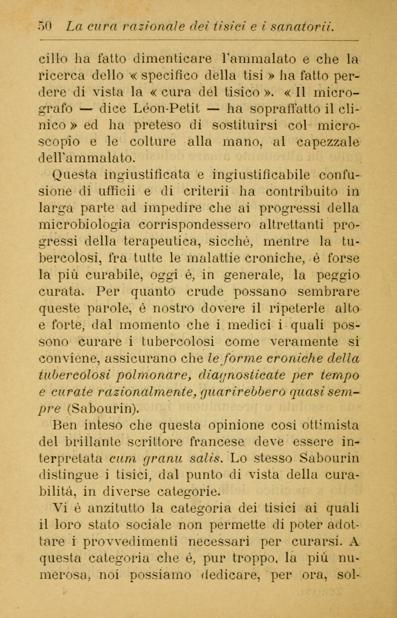 cillo ha l'atto dimenticare l'ammalato e che la ricerca dello « specifico della tisi » ha fatto per- dere di vista la « cura del tisico ». « Il micro- grafo — dice Leon-Petit — ha sopraffatto il cli- nico » ed ha preteso di sostituirsi col micro- scopio e le colture alla mano, al capezzale dell'ammalato. Questa ingiustificata e ingiustificabile confu- sione di ufficii e di criterii ha contribuito in larga parte ad impedire che ai progressi della microbiologia corrispondessero altrettanti pro- gressi della terapeutica, sicché, mentre la tu- bercolosi, fra tutte le malattie croniche, è forse la più curabile, oggi è, in generale, la peggio curata. Per quanto crude possano sembrare queste parole, è nostro dovere il ripeterle alto e forte, dal momento che i medici i quali pos- sono curare i tubercolosi come veramente si conviene, assicurano che le forme croniche della tubercolosi polmonare, diagnosticate per tempo e curate razionalmente, guarirebbero quasi sem- pre (Sabourin). Ben inteso che questa opinione cosi ottimista del brillante scrittore francese deve essere in- terpretata cura granii salis. Lo stesso Sabourin distingue i tisici, dal punto di vista della cura- bilità, in diverse categorie. Vi è anzitutto la categoria dei tisici ai quali il loro stato sociale non permette di poter adot- tare i provvedimenti necessari per curarsi. A questa categoria che é, pur troppo, la più nu- merosa, noi possiamo dedicare, per ora, sol-