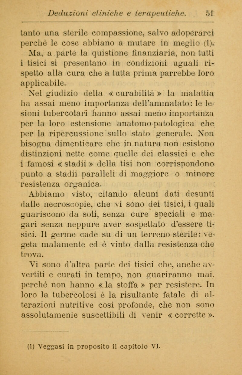 tanto una sterile compassione, salvo adoperarci perchè Le cose abbiano a mutare in meglio (1). Ma, a parte la quistiòne finanziaria, non tutti i tisici si presentano in condizioni uguali ri- spetto alla cura che a tutta prima parrebbe loro applicabile. Nel giudizio della «curabilità» la malattia ha assai meno importanza dell'ammalato: le le- sioni tubercolari hanno assai meno importanza per la loro estensione anatomo-patologica che per la ripercussione sullo stato generale. Non bisogna dimenticare che in natura non esistono distinzioni nette come quelle dei classici e che i famosi « stadii » della tisi non corrispondono punto a stadii paralleli di maggiore o minore resistenza organica. Abbiamo visto, citando alcuni dati desunti dalle necroscopie, che vi sono dei tisici, i quali guariscono da soli, senza cure speciali e ma- gari senza neppure aver sospettato d'essere ti- sici. Il germe cade su di un terreno sterile: ve- geta malamente ed è vinto dalla resistenza che trova. Vi sono d'altra parte dei tisici che, anche av- vertiti e curati in tempo, non guariranno mai. perchè non hanno « la stoffa » per resistere. In loro la tubercolosi è la risultante fatale di al- terazioni nutritive cosi profonde, che non sono assolutamele suscettibili di venir « corrette ». (1) Veggasi in proposito il capitolo VI.