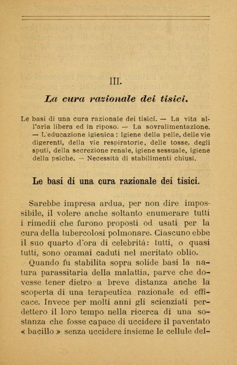 La cura razionale dei tisici. Le basi di una cura razionale dei tisici. — La vita al- l'aria libera ed in riposo. — La sovralimentazione. — L'educazione igienica : Igiene della pelle, delle vie digerenti, della vie respiratorie, delle tosse, degli sputi, della secrezione renale, igiene sessuale, igiene della psiche. — Necessità di stabilimenti chiusi. Le basi di una cura razionale dei tisici. Sarebbe impresa ardua, per non dire impos- sibile, il volere anche soltanto enumerare tutti i rimedii che furono proposti od usati per la cura della tubercolosi polmonare. Ciascuno ebbe il suo quarto d'ora di celebrità: tutti, o quasi tutti, sono oramai caduti nel meritato oblio. Quando fu stabilita sopra solide basi la na- tura parassitaria della malattia, parve che do- vesse tener dietro a breve distanza anche la scoperta di una terapeutica razionale ed effi- cace. Invece per molti anni gli scienziati per- dettero il loro tempo nella ricerca di una so- stanza che fosse capace di uccidere il paventato « bacillo » senza uccidere insieme le cellule del-