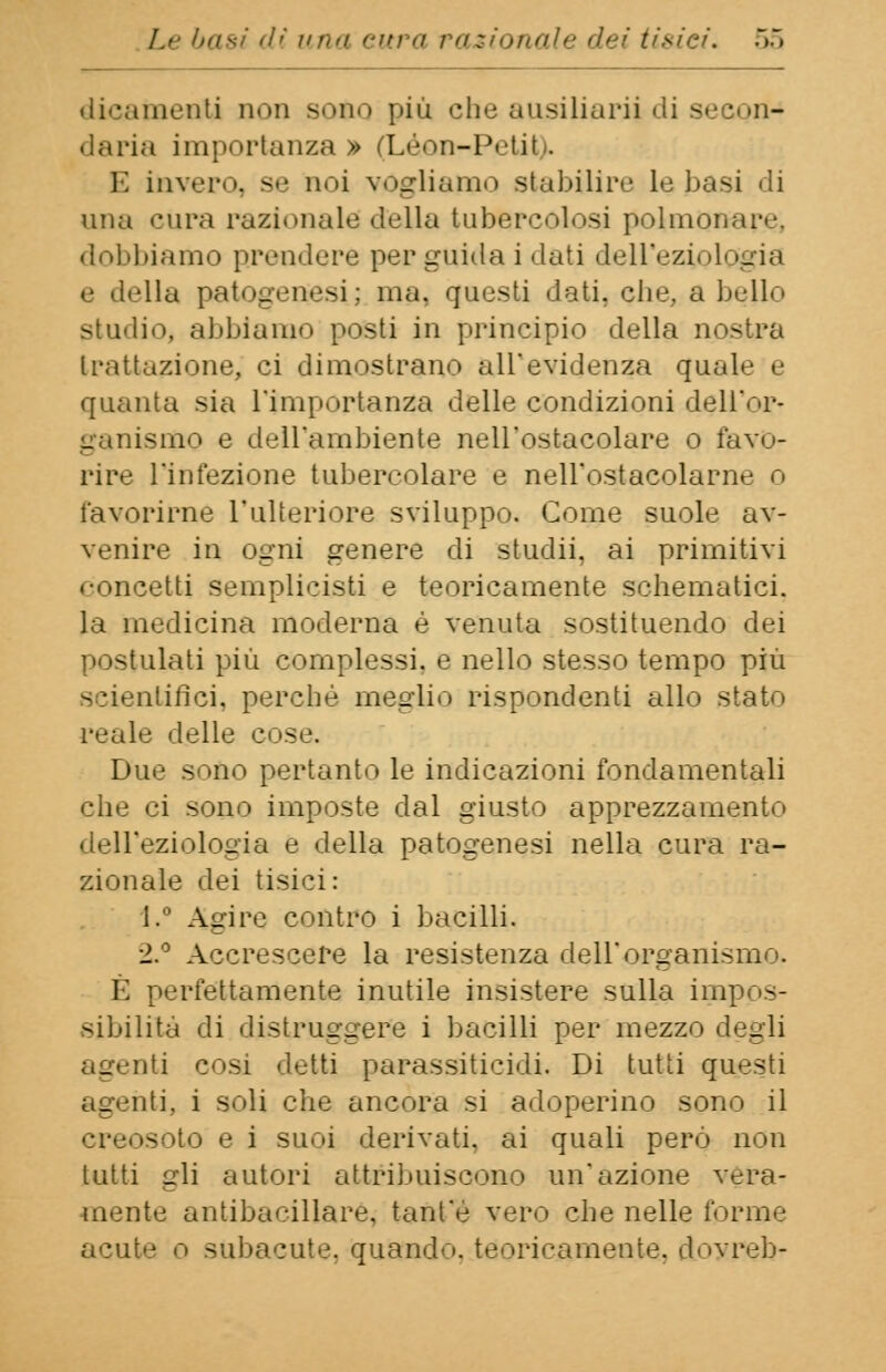 dicamenti non Boto più che ausiliarii di secnn-* daria importanza » (Léon-Petil, E invero, se noi vogliamo stabilire le basi «li una cura razionale! della tubercolosi polmonare, dobbiamo prendere per guida i dati dell'eziologia e della patogenesi; ma, questi dati, che, a bello Studio, abbiamo posti in principio della nostra trattazione, ci dimostrano all'evidenza quah- e quanta sia l'importanza delle condizioni dell'or* gallismo e dell'ambiente nell'ostacolare o favo- rire l'infezione tubercolare e nell'ostacolarne o favorirne l'ulteriore sviluppo. Come suole av- venire in ogni genere di studii, ai primitivi concetti semplicisti e teoricamente schematici, la medicina moderna è venuta sostituendo dei ilati più complessi, e nello stesso tempo più scientifici, perché meglio rispondenti allo stato reale delle eoa Due sono pertanto le indicazioni fondamentali che ci sono imposte dal giusto apprezzamento dell'eziologia e della patogenesi nella cura ra- zionale dei tisici: l.° Agire contro i bacilli. 2.° Accrescere la resistenza dell'organismo. E perfettamente inutile insistere sulla impos- sibilità di distruggere i bacilli per mezzo degli agenti cosi detti parassitigli. Di tutti questi agenti, i soli che ancora si adoperino sono il creosoto e i suoi derivati, ai quali però non tutti gli autori attribuiscono un'azione vera- mente antibacillare, tant'e vero che nelle forme acute o subacute, quando, teoricamente, doyreb-