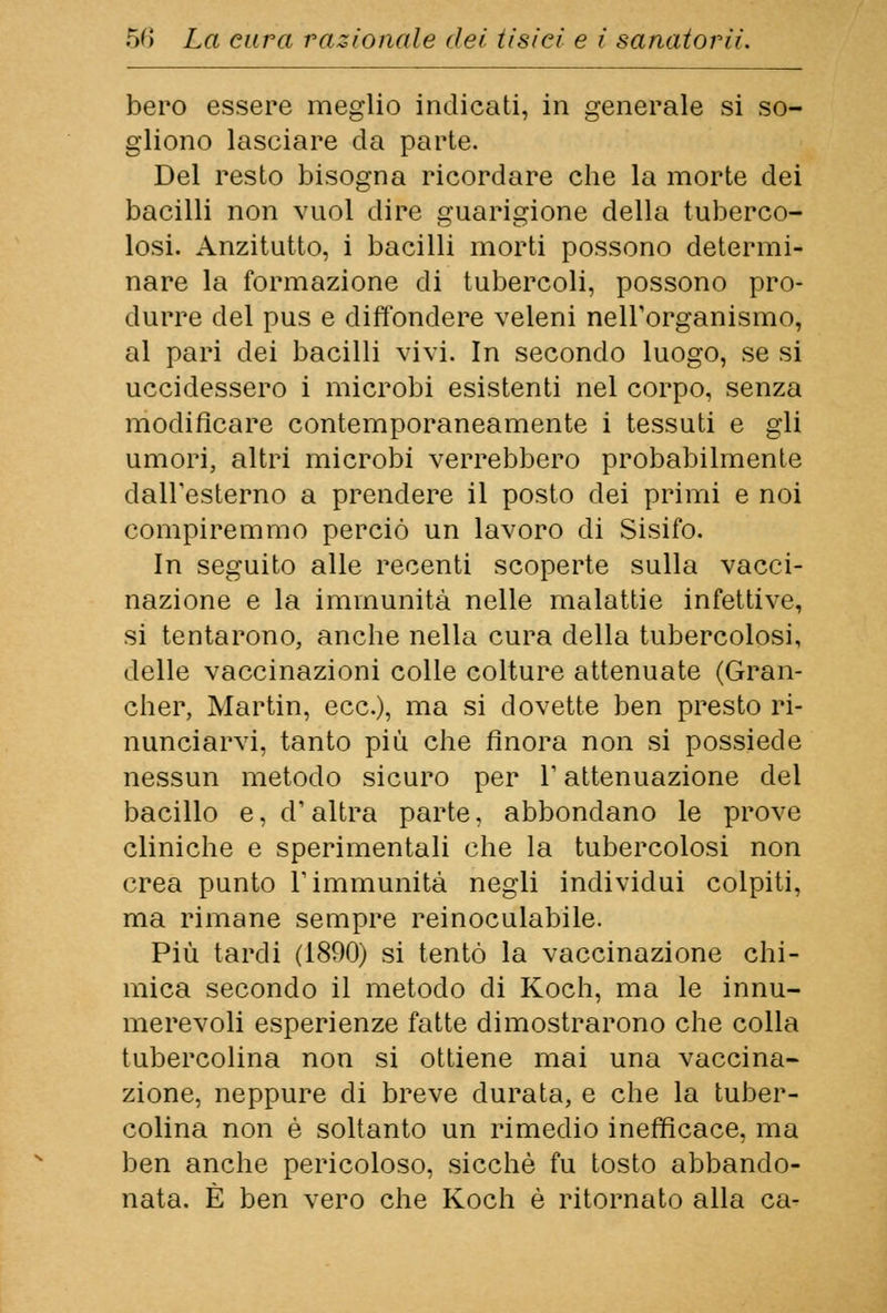 bero essere meglio indicati, in generale si so- gliono lasciare da parte. Del resto bisogna ricordare che la morte dei bacilli non vuol dire guarigione della tuberco- losi. Anzitutto, i bacilli morti possono determi- nare la formazione di tubercoli, possono pro- durre del pus e diffondere veleni nell'organismo, al pari dei bacilli vivi. In secondo luogo, se si uccidessero i microbi esistenti nel corpo, senza modificare contemporaneamente i tessuti e gli umori, altri microbi verrebbero probabilmente dall'esterno a prendere il posto dei primi e noi compiremmo perciò un lavoro di Sisifo. In seguito alle recenti scoperte sulla vacci- nazione e la immunità nelle malattie infettive, si tentarono, anche nella cura della tubercolosi, delle vaccinazioni colle colture attenuate (Gran- cher, Martin, ecc.), ma si dovette ben presto ri- nunciarvi, tanto più che finora non si possiede nessun metodo sicuro per V attenuazione del bacillo e, d'altra parte, abbondano le prove cliniche e sperimentali che la tubercolosi non crea punto l'immunità negli individui colpiti, ma rimane sempre reinoculabile. Più tardi (1890) si tentò la vaccinazione chi- mica secondo il metodo di Koch, ma le innu- merevoli esperienze fatte dimostrarono che colla tubercolina non si ottiene mai una vaccina- zione, neppure di breve durata, e che la tuber- colina non è soltanto un rimedio inefficace, ma ben anche pericoloso, sicché fu tosto abbando- nata. È ben vero che Koch è ritornato alla ca-