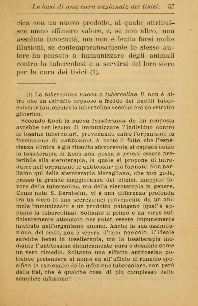 pica con un nuovo prodotto, al quale attribui- sce meno effimero valore, e, se non altro, una assoluta innocuità, ma non è lecito farsi molte illusioni, se contemporaneamente lo stesso au- tore ha pensato a immunizzare degli animali contro la tubercolosi e a servirsi del loro siero per la cura dei tisici (1;. (1) La tubereolina nuoca o tubercolina R non è al- tro che un estratto acquoso a freddo dei bacilli tuber- colari tritati, mentre la tubercolina vecchia era un estratto glicerico. Secondo Koch la nuova tossiterapia da lui proposta avrebbe per iscopo di immunizzare l'individuo contro le tossine tubercolari, provocando entro l'organismo la formazione di antitossine. A parte il fatto che l'espe- rienza clinica è già riuscita sfavorevole, si capisce come la tossiterapia di Koch non possa a priori essere pre- feribile alla sieroterapia, la quale si propone di intro- durre nell'organismo le antitossine già formate. Non par- liamo qui della sieroterapia Maragliano, che non gode, presso la grande maggioranza dei clinici, maggior fa- vore della tubercolina. ma della sieroterapia in genere. Come nota S. Bernheim, vi è una differenza profonda tra un siero (o una secrezione) proveniente da un ani- male immunizzato e un prodotto patogeno ''.qual'è ap- punto la tubercolina). Soltanto il primo è un virus suf- ficientemente attenuato per poter essere impunemente iniettato nell'organismo umano. Anche la sua assimila- zione, del resto, non è scevra d'ogni pericolo. L'ideale sarebbe bensì la tossiterapia, ma la tossiterapia me- diante l'antitossina chimicamente pura e dosabile come un vero rimedio. Soltanto una siffatta antitossina po- trebbe pretendere al nome ed all'ufficio di rimedio spe- cifico (e razionale) della infezione tubercolare, non però della tisi, che è qualche cosa di piU complesso della semplice infezione !