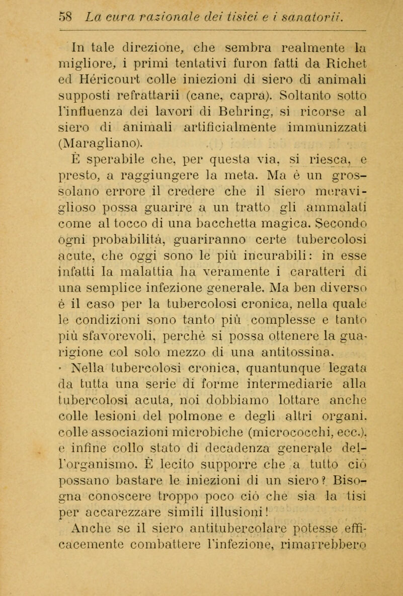 In tale direzione, che sembra realmente la migliore, i primi tentativi furon fatti da Richet ed Héricourt colle iniezioni di siero di animali supposti refrattarii (cane, capra). Soltanto sotto l'influenza dei lavori di Behring, si ricorse al siero di animali artificialmente immunizzati (Maragliano). È sperabile che, per questa via. si riesca, e presto, a raggiungere la meta. Ma è un gros- solano errore il credere che il siero meravi- glioso possa guarire a un tratto gli ammalati come al tocco di una bacchetta magica. Secondo ogni probabilità, guariranno certe tubercolosi acute, che oggi sono le più incurabili: in esse infatti la malattia ha veramente i caratteri di una semplice infezione generale. Ma ben diverso é il caso per la tubercolosi cronica, nella quale le condizioni sono tanto più complesse e tanto più sfavorevoli, perchè si possa ottenere la gua- rigione col solo mezzo di una antitossina. • Nella tubercolosi cronica, quantunque legata da tutta una serie di forme intermediarie alla tubercolosi acuta, noi dobbiamo lottare anche colle lesioni del polmone e degli altri organi, colle associazioni microbiche (micrococchi, ecc.). e infine collo stato di decadenza generale del- l'organismo. È lecito supporre che a tutto ciò possano bastare le iniezioni di un siero? Biso- gna conoscere troppo poco ciò che sia la tisi per accarezzare simili illusioni ! Anche se il siero antitubercolare potesse effi- cacemente combattere l'infezione, rimarrebbero