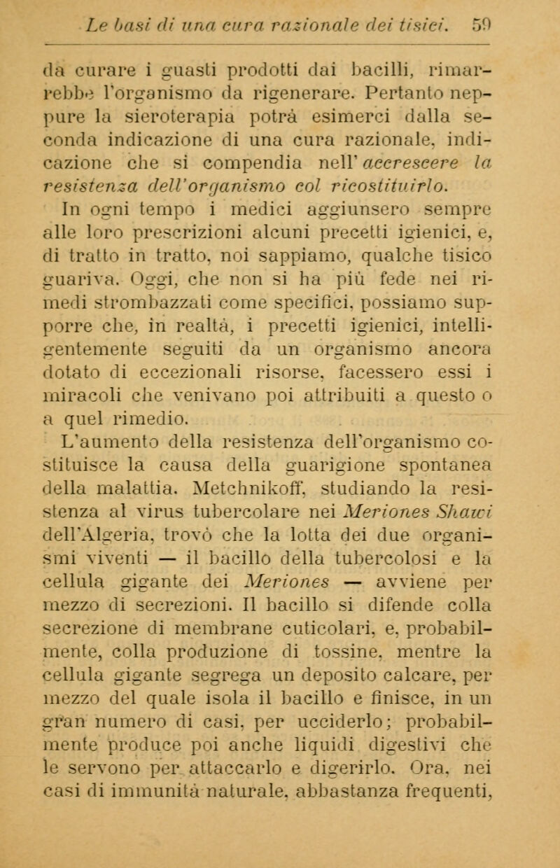da curare i guasti prodotti dai bacilli, rimar- rebbe l*órgamsmo da rigenerare. Pertanto nep- pure la sieroterapia potrà esimerei dalla se- conda indicazione di una cura razionale, indi- oazione che si compendia naW accrescere la resistenza dell'organismo eoi ricostituirlo. In ogni tempo i medici aggiunsero sempre alle loro prescrizioni alcuni precetti igienici, e, di tratto ili tratto, noi sappiamo, qualche tisico guariva. Oggi, che non si ha più fede nei ri- medi strombazzati come specifici, possiamo sup- porre che, in realtà, i precetti igienici, intelli- gentemente seguiti da un organismo ancora dotato di eccezionali risorse, facessero essi i miracoli che venivano poi attribuiti a questo o a quel rimedio. L'aumento della resistenza dell'organismo co- stituisce la causa della guarigione spontanea della malattia. Metchnikoff, studiando la resi- stenza al virus tubercolare nei Meriones Shawi dell'Algeria, trovò che la lotta dei due organi- smi viventi — il bacillo della tubercolosi e la cellula gigante dei Meriones — avviene per mezzo di secrezioni. Il bacillo si difende colla secrezione di membrane cuticolari, e. probabil- mente, colla produzione di tossine, mentre la cellula gigante segrega un deposito calcare, per mezzo del quale isola il bacillo e finisce, in un gran numero di casi, per ucciderlo; probabil- mente produce poi anche liquidi digestivi che le servono per attaccarlo e digerirlo. Ora, nei casi di immunita naturale, abbastanza frequenti,