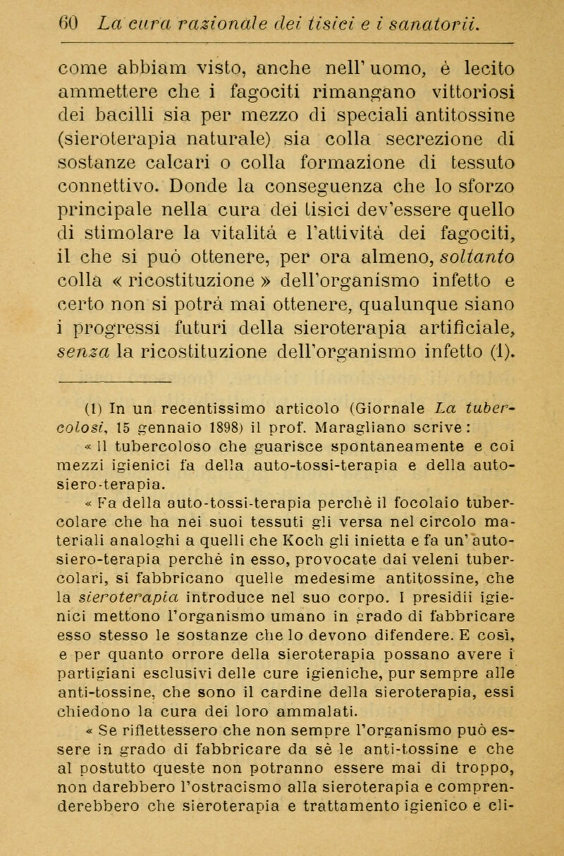come abbiam visto, anche nell' uomo, è lecito ammettere che i fagociti rimangano vittoriosi dei bacilli sia per mezzo di speciali antitossine (sieroterapia naturale) sia colla secrezione di sostanze calcari o colla formazione di tessuto connettivo. Donde la conseguenza che lo sforzo principale nella cura dei tisici dev'essere quello di stimolare la vitalità e Fattività dei fagociti, il che si può ottenere, per ora almeno, soltanto colla « ricostituzione » dell'organismo infetto e certo non si potrà mai ottenere, qualunque siano i progressi futuri della sieroterapia artificiale, senza la ricostituzione dell'organismo infetto (1). (1) In un recentissimo articolo (Giornale La tuber- colosi, 15 gennaio 1898) il prof. Maragliano scrive: « 11 tubercoloso che guarisce spontaneamente e coi mezzi igienici fa della auto-tossi-terapia e della auto- siero-terapia. « Fa della auto-tossi-terapia perchè il focolaio tuber- colare che ha nei suoi tessuti gli versa nel circolo ma- teriali analoghi a quelli che Koch gli inietta e fa un' auto- siero-terapia perchè in esso, provocate dai veleni tuber- colari, si fabbricano quelle medesime antitossine, che la sieroterapia introduce nel suo corpo. I presidii igie- nici mettono l'organismo umano in prado di fabbricare esso stesso le sostanze che lo devono difendere. E così, e per quanto orrore della sieroterapia possano avere i partigiani esclusivi delle cure igieniche, pur sempre alle anti-tossine, che sono il cardine della sieroterapia, essi chiedono la cura dei loro ammalati. « Se riflettessero che non sempre l'organismo può es- sere in grado di fabbricare da sé le anti-tossine e che al postutto queste non potranno essere mai di troppo, non darebbero l'ostracismo alla sieroterapia e compren- derebbero che sieroterapia e trattamento igienico e eli-