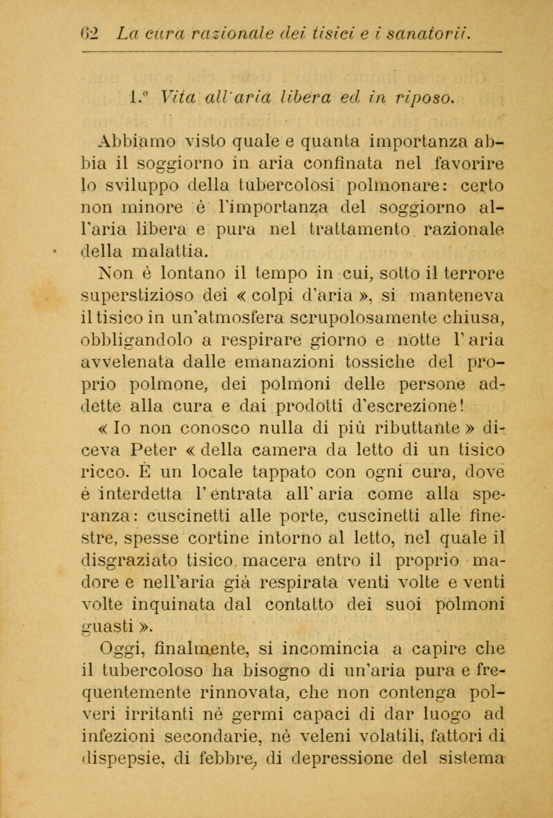 1. Vita all'aria libera ed in riposo. Abbiamo visto quale e quanta importanza ab- bia il soggiorno in aria confinata nel favorire lo sviluppo della tubercolosi polmonare: certo non minore è l'importanza del soggiorno al- l'aria libera e pura nel trattamento razionale della malattia. Non è lontano il tempo in cui, sotto il terrore superstizioso dei « colpi d'aria », si manteneva il tisico in un'atmosfera scrupolosamente chiusa, obbligandolo a respirare giorno e notte l'aria avvelenata dalle emanazioni tossiche del pro- prio polmone, dei polmoni delle persone ad- dette alla cura e dai prodotti d'escrezione! « Io non conosco nulla di più ributtante » di- ceva Peter « della camera da letto di un tisico ricco. È un locale tappato con ogni cura, dove è interdetta l'entrata all'aria come alla spe- ranza: cuscinetti alle porte, cuscinetti alle fine- stre, spesse cortine intorno al letto, nel quale il disgraziato tisico, macera entro il proprio ma- dore e nell'aria già respirata venti volte e venti volte inquinata dal contatto dei suoi polmoni guasti ». Oggi, finalmente, si incomincia a capire che il tubercoloso ha bisogno di un'aria pura e fre- quentemente rinnovata, che non contenga pol- veri irritanti né germi capaci di dar luogo ad infezioni secondarie, né veleni volatili, fattori di dispepsie, di febbre, di depressione del sistema