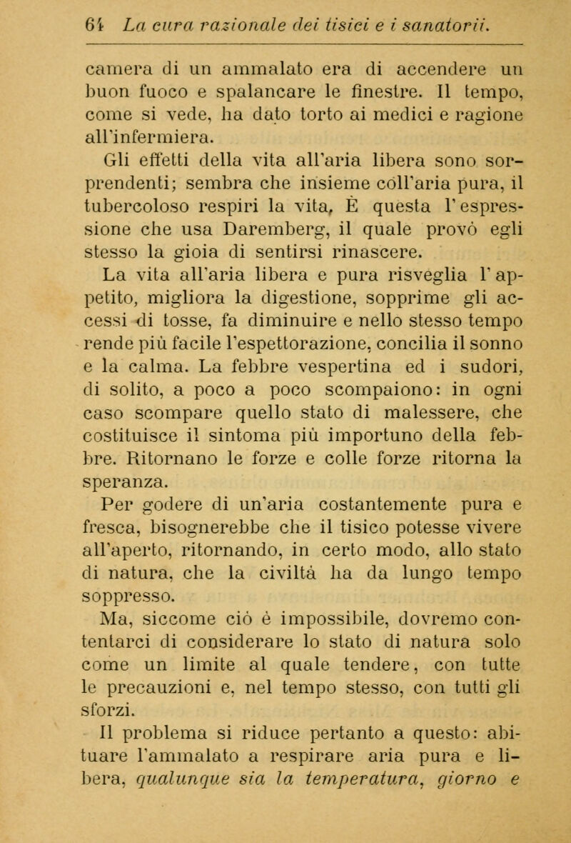 camera di un ammalato era di accendere un buon fuoco e spalancare le finestre. Il tempo, come si vede, ha dato torto ai medici e ragione all'infermiera. Gli effetti della vita all'aria libera sono sor- prendenti; sembra che insieme coll'aria pura, il tubercoloso respiri la vita, È questa l'espres- sione che usa Daremberg, il quale provò egli stesso la gioia di sentirsi rinascere. La vita all'aria libera e pura risveglia l'ap- petito, migliora la digestione, sopprime gli ac- cessi di tosse, fa diminuire e nello stesso tempo rende più facile l'espettorazione, concilia il sonno e la calma. La febbre vespertina ed i sudori, di solito, a poco a poco scompaiono: in ogni caso scompare quello stato di malessere, che costituisce il sintoma più importuno della feb- bre. Ritornano le forze e colle forze ritorna la speranza. Per godere di un'aria costantemente pura e fresca, bisognerebbe che il tisico potesse vivere all'aperto, ritornando, in certo modo, allo stato di natura, che la civiltà ha da lungo tempo soppresso. Ma, siccome ciò è impossibile, dovremo con- tentarci di considerare lo stato di natura solo come un limite al quale tendere, con tutte le precauzioni e, nel tempo stesso, con tutti gli sforzi. Il problema si riduce pertanto a questo: abi- tuare l'ammalato a respirare aria pura e li- bera, qualunque sia la temperatura, giorno e