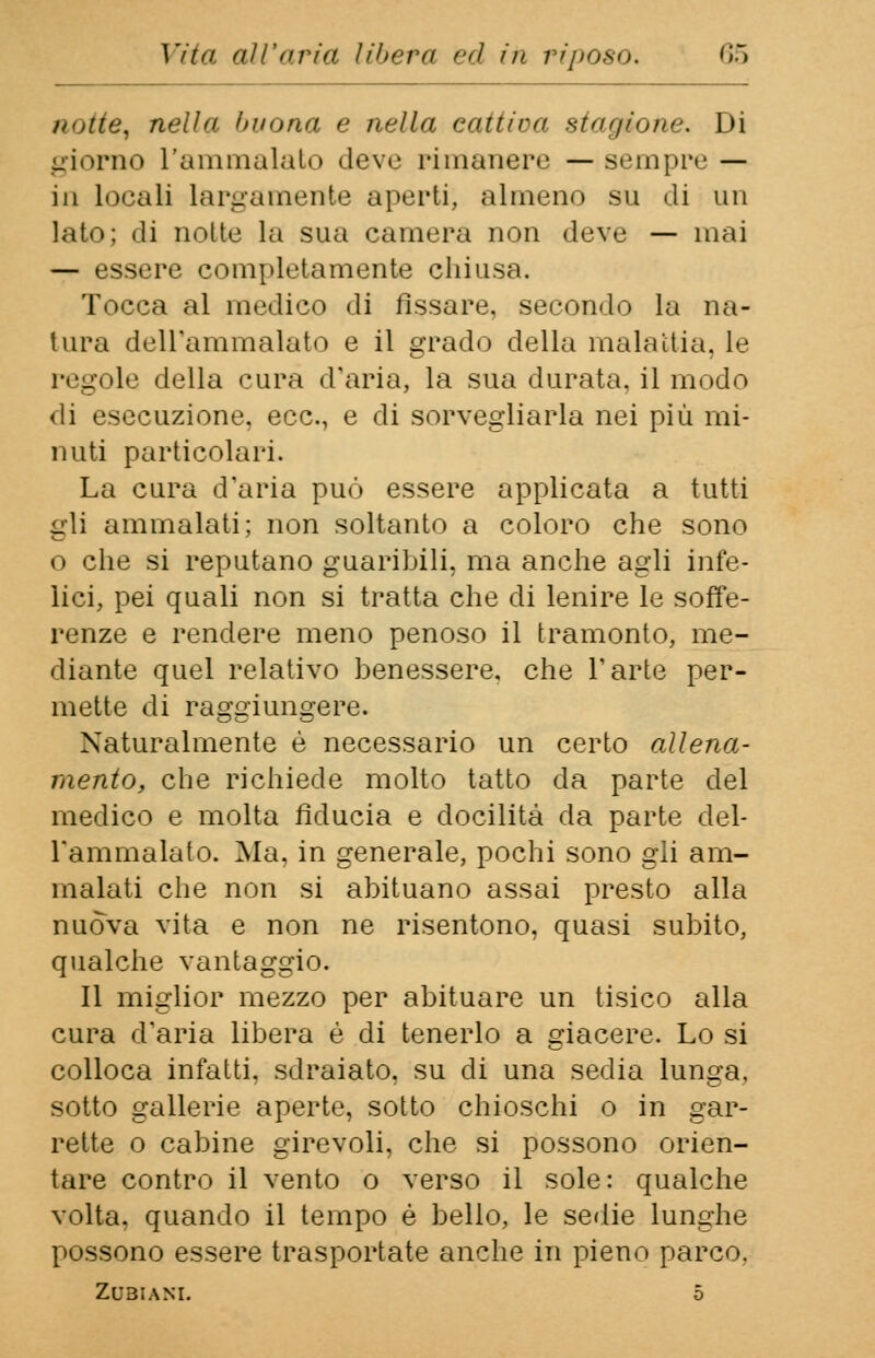 a'>ita% nella intona e nella cattiva stagione. Di giorno l'ammalato deve rimanere — sempre — in locali largamente aperti, almeno su di un lato; di notte la sua camera non deve — mai — essere completamente chiusa. Tocca al medico di fissare, secondo la na- tura dell'ammalato e il grado della mala dia. le regole della cura d'aria, la sua durata, il modo di esecuzione, ecc., e di sorvegliarla nei più mi- nuti particolari. La cura d'aria può essere applicata a tutti gli ammalati; non soltanto a coloro che sono o che si reputano guaribili, ma anche agli infe- lici, pei quali non si tratta che di lenire le soffe- renze e rendere meno penoso il tramonto, me- diante quel relativo benessere, che l'arte per- mette di raggiungere. Naturalmente è necessario un certo allena- mento, che richiede molto tatto da parte del medico e molta fiducia e docilità da parte del- l'ammalato. Ma, in generale, pochi sono gli am- malati che non si abituano assai presto alla nuova vita e non ne risentono, quasi subito, qualche vantaggio. Il miglior mezzo per abituare un tisico alla cura d'aria libera è di tenerlo a giacere. Lo si colloca infatti, sdraiato, su di una sedia lunga, sotto gallerie aperte, sotto chioschi o in gar- rette o cabine girevoli, che si possono orien- tare contro il vento o verso il sole: qualche volta, quando il tempo è bello, le sedie lunghe possono essere trasportate anche in pieno parco. ZOBIAKL 5