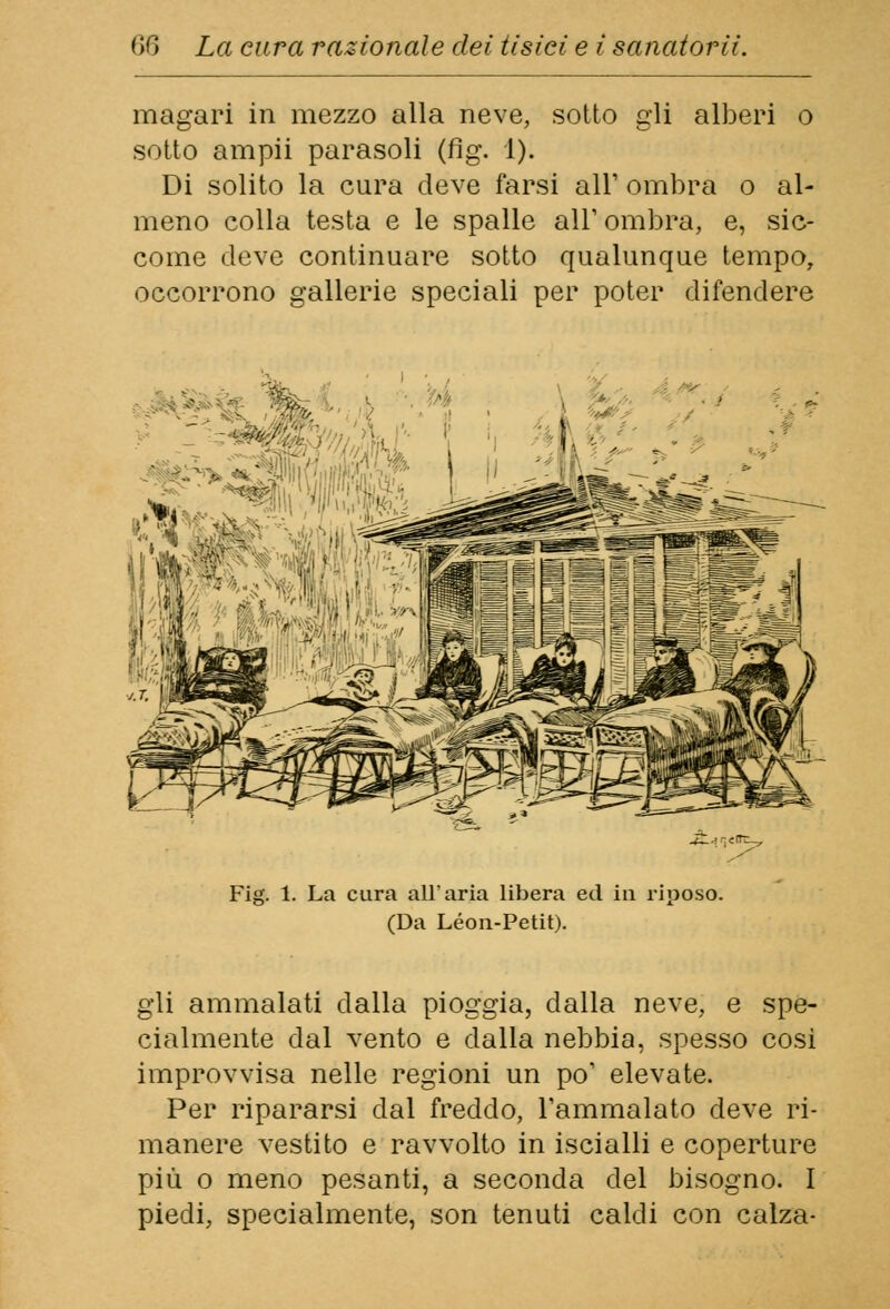 magari in mezzo alla neve, sotto gli alberi o sotto ampii parasoli (fig. 1). Di solito la cura deve farsi all' ombra o al- meno colla testa e le spalle all' ombra, e, sic- come deve continuare sotto qualunque tempo, occorrono gallerie speciali per poter difendere i Fig. 1. La cura all'aria libera ed ia riposo. (Da Leon-Petit). gli ammalati dalla pioggia, dalla neve, e spe- cialmente dal vento e dalla nebbia, spesso cosi improvvisa nelle regioni un po' elevate. Per ripararsi dal freddo, l'ammalato deve ri- manere vestito e ravvolto in iscialli e coperture più o meno pesanti, a seconda del bisogno. I piedi, specialmente, son tenuti caldi con calza-
