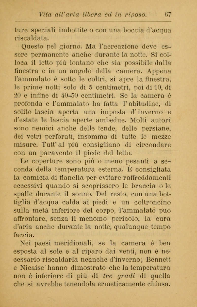 ture speciali imbottite o con una boccia d'acqua riscaldata. Questo pel giorno. Ma l'aereazione deve es- gere permanente anche durante la notte. Si col- loca il letto più lontano che sia possibile dalla finestra e in un angolo della camera. Appena l'ammalato è sotto le coltri, si apre la finestra, le prime notti solo di 5 centimetri, poi di 10, dì 20 e inline di 40-50 centimetri. Se la camera è profonda e l'ammalato ha fatta Y abitudine, di solito lascia aperta una imposta d'inverno e d'estate le lascia aperte ambedue. Molti autori sono nemici anche delle tende, delle persiane, dei vetri perforati, insomma di tutte le mezze misure. Tutt' al più consigliano di circondare con un paravento il piede del letto. Le coperture sono più o meno pesanti a se- conda della temperatura esterna. È consigliata la camicia di flanella per evitare raffreddamenti eccessivi quando si scoprissero le braccia o le spalle durante il sonno. Del resto, con una bot- tiglia d'acqua calda ai piedi e un coltroncino sulla metà inferiore del corpo, l'ammalato può affrontare, senza il menomo pericolo, la cura d'aria anche durante la notte, qualunque tempo faccia. Nei paesi meridionali, se la camera è ben esposta al sole e al riparo dai venti, non è ne- cessario riscaldarla neanche d'inverno; Bennett e Nicaise hanno dimostrato che la temperatura non è inferiore di più di tre gradi di quella che si avrebbe tenendola ermeticamente chiusa.