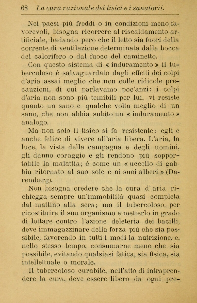 Nei paesi più freddi o in condizioni meno fa- vorevoli, bisogna ricorrere al riscaldamento ar- tificiale, badando però che il letto sia fuori della corrente di ventilazione determinata dalla bocca del calorifero o dal fuoco del caminetto. Con questo sistema di « induramento » il tu- bercoloso è salvaguardato dagli effetti dei colpi d'aria assai meglio che non colle ridicole pre- cauzioni, di cui parlavamo poc'anzi: i colpi d'aria non sono più temibili per lui, vi resiste quanto un sano e qualche volta meglio di un sano, che non abbia subito un « induramento » analogo. Ma non solo il tisico si fa resistente: egli è anche felice di vivere all'aria libera. L'aria, la luce, la vista della campagna e degli uomini, gli danno coraggio e gli rendono più soppor- tabile la malattia; è come un «uccello di gab- bia ritornato al suo sole e ai suoi alberi » (Da- remberg). Non bisogna credere che la cura d' aria ri- chiegga sempre un'immobilità quasi completa dal mattino alla sera; ma il tubercoloso, per ricostituire il suo organismo e metterlo in grado di lottare contro l'azione deleteria dei bacilli, deve immagazzinare della forza più che sia pos- sibile, favorendo in tutti i modi la nutrizione, e. nello stesso tempo, consumarne meno che sia possibile, evitando qualsiasi fatica, sia fisica, sia intellettuale o morale. 11 tubercoloso curabile, nell'atto di intrapren- dere la cura, deve essere libero da ogni pre-