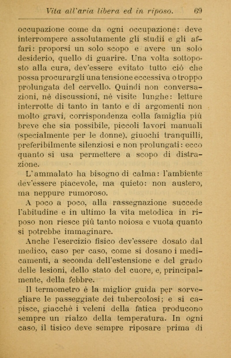 occupazione come da ogni occupazione: deve interrompere assolutamente gli studii e gli af- fari: proporsi un solo scopo e avere un solo desiderio, quello di guarire. Una volta sottopo- sto alla cura, dev'essere evitato tutto ciò che — a procurargli una tensione eccessiva o troppo prolungata del cervello. Quindi non conversa- zioni, né discussioni, né visite lunghe: letture interrotte di tanto in tanto e di argomenti non molto gravi, corrispondenza colla famiglia più breve che sia possibile, piccoli lavori manuali specialmente per le donne), giuochi tranquilli, preferibilmente silenziosi e non prolungati: ecco quanto si usa permettere a scopo di distra- zione. L'ammalato ha bisogno di calma: l'ambiente dev'essere piacevole, ma quieto: non austero, ma neppure rumoroso. A poco a poco, alla rassegnazione succede l'abitudine e in ultimo la vita metodica in ri- poso non riesce più tanto noiosa e vuota quanto si potrebbe immaginare. Anche l'esercizio fisico dev'essere dosato dal medico, caso per caso, come si dosano i medi- camenti, a seconda dell'estensione e del grado delle lesioni, dello stato del cuore, e, principal- mente, della febbre. Il termometro è la miglior guida per sorve- gliare le passeggiate dei tubercolosi; e si ca- pisce, giacché i veleni della fatica producono sempre un rialzo della temperatura. In ogni caso, il tisico deve sempre riposare prima di