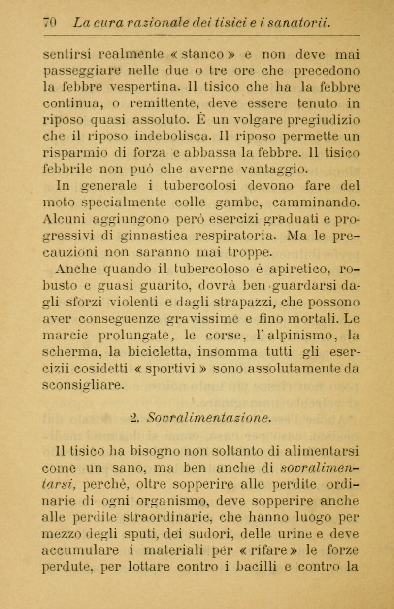 sentirsi realmente « stanco » e non deve mai .ire nelle due o tre ore che precedono la febbre vespertina. 11 tisico che ha la febbre continua, o remittente, deve essere tenuto in riposo quasi assoluto. E un volgare pregiudizio che il riposo indebolisca. Il riposo permette un risparmio di forza e abbassa la febbre. 11 tisico febbrile non può che averne vantaggio. In generale i tubercolosi devono fare del moto specialmente colle gambe, camminando. Alcuni aggiungono però esercizi graduati e pro- gressivi di ginnastica respiratoria. Ma le pre- cauzioni non saranno mai troppe. Anche quando il tubercoloso è apiretico, ro- busto e guasi guarito, dovrà ben guardarsi da- gli sforzi violenti e dagli strapazzi, che possono aver conseguenze gravissime e fino mortali. Le marcie prolungate, le corse, V alpinismo, la scherma, la bicicletta, insomma tutti gli eser- cizii cosidetti « sportivi » sono assolutamente da sconsigliare. 2. Sovralimentazione. Il tisico ha bisogno non soltanto di alimentarsi come un sano, ma ben anche di sovraliinen- tarsi, perchè, oltre sopperire alle perdite ordi- narie di ogni organismo, deve sopperire anche alle perdite straordinarie, che hanno luogo per mezzo degli sputi, dei sudori, delle urine e deve accumulare i materiali per « rifare » le forze perdute, per lottare contro i bacilli e contro la