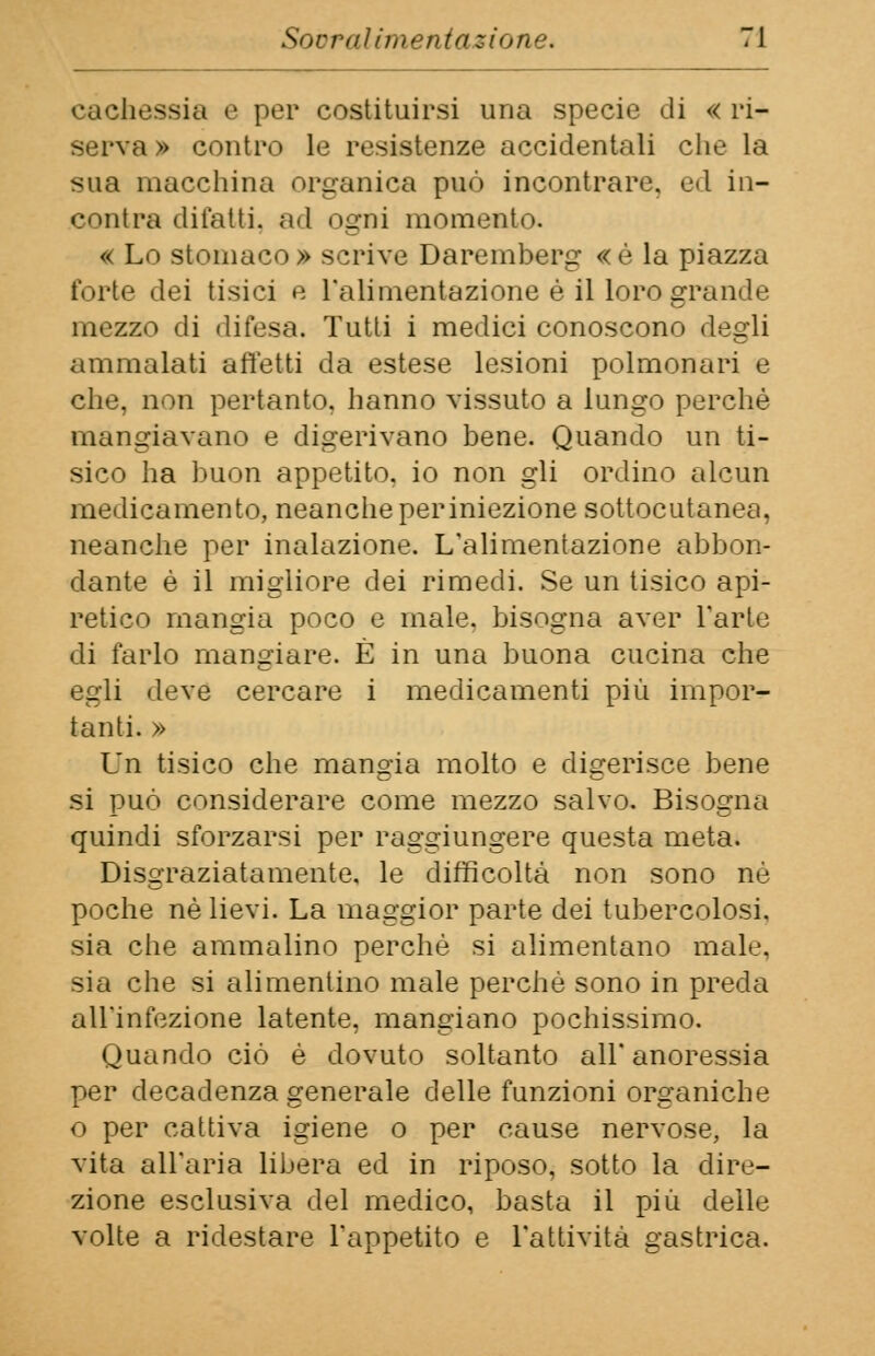 cachessia e per costituirsi una specie di « ri- serva » contro le resistenze accidentali che la sua macchina organica può incontrare, ed in- contra ditatti, ad ogni momento. « Lo stomaco» scrive Daremberg «é la piazza forte dei tisici e l'alimentazione é il loro grande mezzo di difesa. Tutti i medici conoscono degli ammalati affetti da estese lesioni polmonari e che, non pertanto, hanno vissuto a lungo perché mangiavano e digerivano bene. Quando un ti- sico ha buon appetito, io non gli ordino alcun medicamento, neanche periniezione sottocutanea, neanche per inalazione. L'alimentazione abbon- dante è il migliore dei rimedi. Se un tisico api- retico mangia poco e male, bisogna aver L'arte di farlo mangiare. È in una buona cucina che egli deve cercare i medicamenti più impor- tanti. » Un tisico che mangia molto e digerisce bene si può considerare come mezzo salvo. Bisogna quindi sforzarsi per raggiungere questa meta. Disgraziatamente, le difficoltà non sono né poche né lievi. La maggior parte dei tubercolosi, sia che ammalino perchè si alimentano male, sia che si alimentino male perchè sono in preda all'infezione latente, mangiano pochissimo. Quando ciò è dovuto soltanto all' anoressia per decadenza generale delle funzioni organiche o per cattiva igiene o per cause nervose, la vita all'aria libera ed in riposo, sotto la dire- zione esclusiva del medico, basta il più delle volte a ridestare l'appetito e l'attività gastrica.