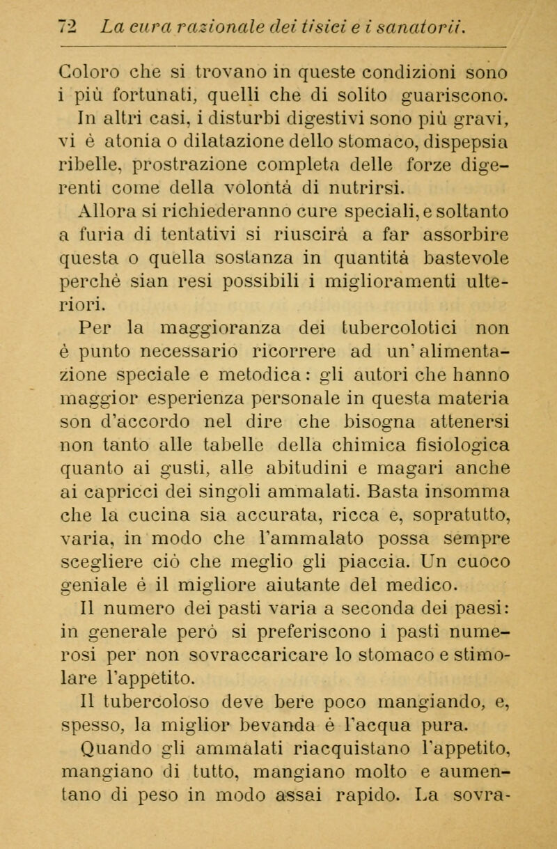 Coloro che si trovano in queste condizioni sono i più fortunati, quelli che di solito guariscono. In altri casi, i disturbi digestivi sono più gravi, vi è atonia o dilatazione dello stomaco, dispepsia ribelle, prostrazione completa delle forze dige- renti come della volontà di nutrirsi. Allora si richiederanno cure speciali, e soltanto a furia di tentativi si riuscirà a far assorbire questa o quella sostanza in quantità bastevole perchè sian resi possibili i miglioramenti ulte- riori. Per la maggioranza dei tubercolotici non è punto necessario ricorrere ad un' alimenta- zione speciale e metodica : gli autori che hanno maggior esperienza personale in questa materia son d'accordo nel dire che bisogna attenersi non tanto alle tabelle della chimica fisiologica quanto ai gusti, alle abitudini e magari anche ai capricci dei singoli ammalati. Basta insomma che la cucina sia accurata, ricca e, sopratutto, varia, in modo che l'ammalato possa sempre scegliere ciò che meglio gli piaccia. Un cuoco geniale è il migliore aiutante del medico. Il numero dei pasti varia a seconda dei paesi: in generale però si preferiscono i pasti nume- rosi per non sovraccaricare lo stomaco e stimo- lare l'appetito. Il tubercoloso deve bere poco mangiando, e, spesso, la miglior bevanda è l'acqua pura. Quando gli ammalati riacquistano l'appetito, mangiano di tutto, mangiano molto e aumen- tano di peso in modo assai rapido. La sovra-
