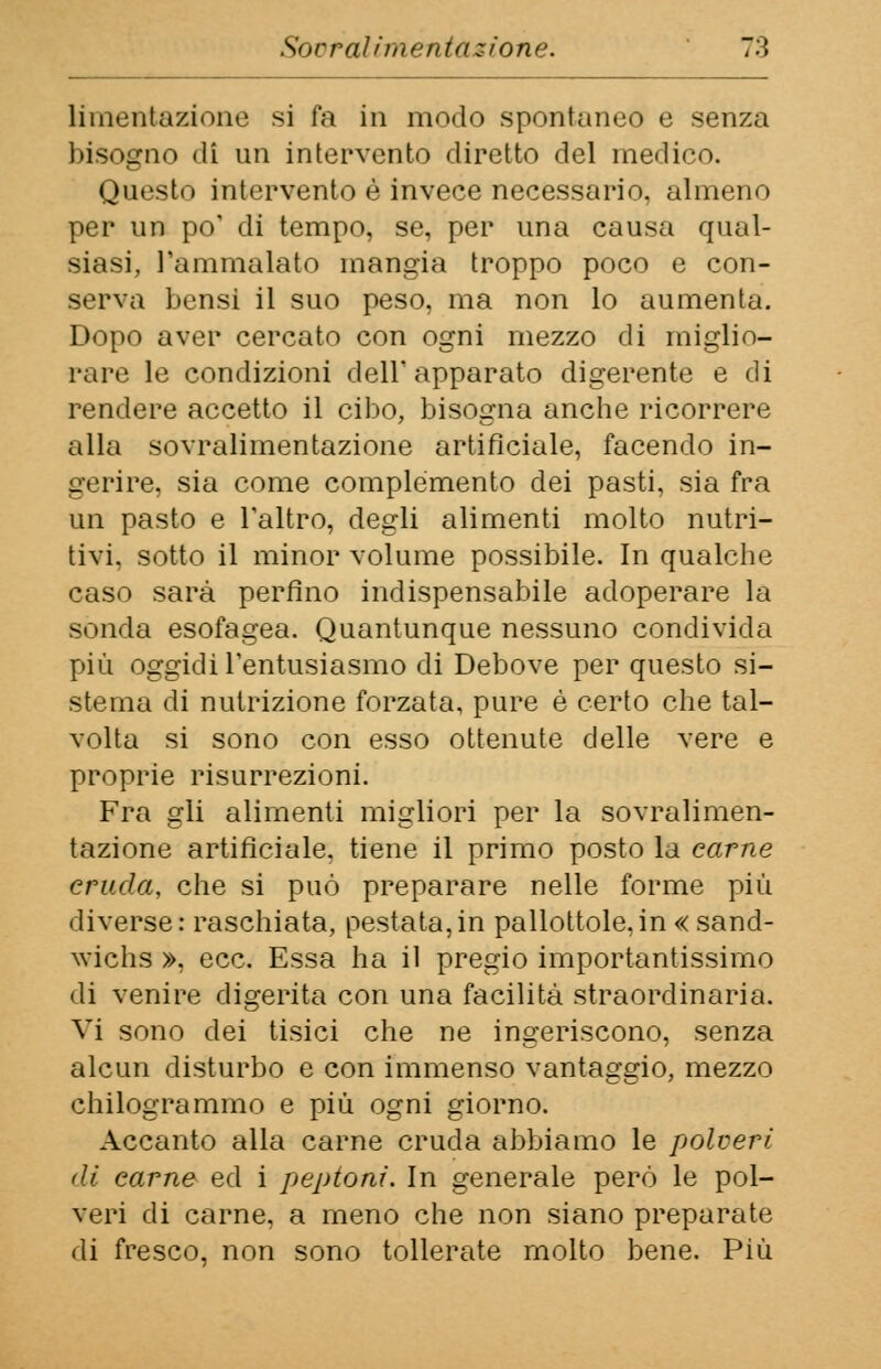 liraentazione si fa in modo spontaneo e senza bisogno di un intervento diretto del medico. Questo intervento è invece necessario, almeno per un po' di tempo, se, per una causa qual- siasi, l'ammalato mangia troppo poco e con- serva bensi il suo peso, ma non lo aumenta. Dopo aver cercato con ogni mezzo di miglio- rare le condizioni dell1 apparato digerente e di rendere accetto il cibo, bisogna anche ricorrere alla sovralimentazione artificiale, facendo in- gerire, sia come complemento dei pasti, sia fra Un pasto e l'altro, degli alimenti molto nutri- tivi, sotto il minor volume possibile. In qualche caso sarà perfino indispensabile adoperare la sonda esofagea. Quantunque nessuno condivida più oggidì l'entusiasmo di Debove per questo si- stema di nutrizione forzata, pure è certo che tal- volta si sono con esso ottenute delle vere e proprie risurrezioni. Fra gli alimenti migliori per la sovralimen- tazione artificiale, tiene il primo posto la carne cruda, che si può preparare nelle forme più diverse: raschiata, pestata,in pallottole,in « sand- wicbs », ecc. Essa ha il pregio importantissimo di venire digerita con una facilità straordinaria. Vi sono dei tisici che ne ingeriscono, senza alcun disturbo e con immenso vantaggio, mezzo chilogrammo e più ogni giorno. Accanto alla carne cruda abbiamo le polveri di carne ed i peptoni. In generale però le pol- veri di carne, a meno che non siano preparate di fresco, non sono tollerate molto bene. Più