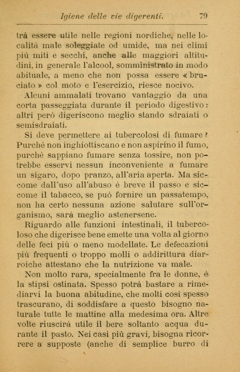 Igiene delle vie digerenti. 70 tra essere utile nelle regioni nordiche; nelle Lo- calità male soleggiate od umide, ma nei climi ]'iù miti e secchi, anche Bile maggiori altitu- dini, in generale l'alcool, somministrato in modo abituale, a meno che non possa essere « bru- ciato » col moto e l'esercizio, riesce nocivo. Alcuni ammalati trovano vantaggio da una corta passeggiata durante il periodo digestivo: altri però digeriscono meglio stando sdraiati o semisdraiati. Si deve permettere ai tubercolosi di fumare ì Purché non inghiottiscano e non aspirino il fumo, purché sappiano fumare senza tossire, non po- trebbe esservi nessun inconveniente a fumare un sigaro, dopo pranzo, all'aria aperta. Ma sic- come dall'uso all'abuso è breve il passo e sic- come il tabacco, se può fornire un passatempo, non ha certo nessuna azione salutare sull'or- ganismo, sarà meglio astenersene. Riguardo alle funzioni intestinali, il tuberco- loso che digerisce bene emette una volta al giorno delle feci più o meno modellate. Le defecazioni più frequenti o troppo molli o addirittura diar- roiche attestano che la nutrizione va male. Non molto rara, specialmente fra le donne, è la stipsi ostinata. Spesso potrà bastare a rime- diarvi la buona abitudine, che molti cosi spesso trascurano, di soddisfare a questo bisogno na- turale tutte le mattine alla medesima ora. Altre volte riuscirà utile il bere soltanto acqua du- rante il pasto. Nei casi più gravi, bisogna ricor- rere a supposte (anche di semplice burro di